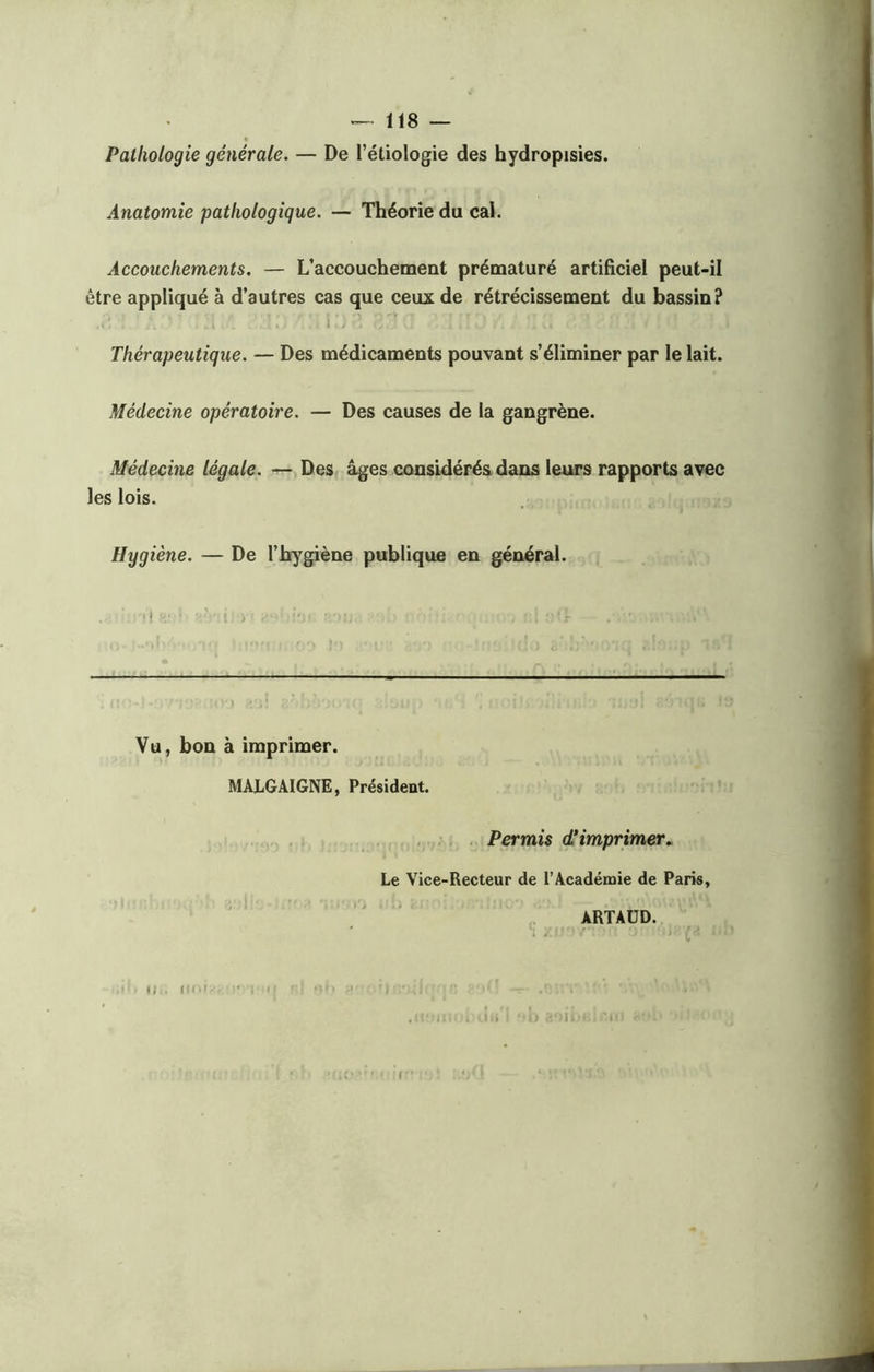 Pathologie générale. — De l’étiologie des hydropisies. Anatomie pathologique. — Théorie du cal. Accouchements. — L’accouchement prématuré artificiel peut-il être appliqué à d’autres cas que ceux de rétrécissement du bassin? Thérapeutique. — Des médicaments pouvant s’éliminer par le lait. Médecine opératoire. — Des causes de la gangrène. Médecine légale. — Des âges considérés dans leurs rapports avec les lois. Hygiène. — De l’hygiène publique en général. 11 .'U. , ' i Vu, bon à imprimer. MALGAIGNE, Présideut. il . un» 11 Permis d'imprimer. Le Vice-Recteur de l’Académie de Paris i f ii ARTAUD.