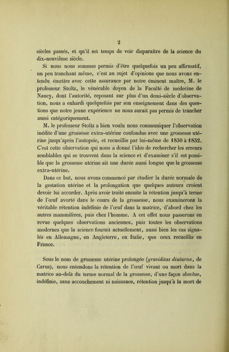 siècles passés, et qu’il est temps de voir disparaître de la science du dix-neuvième siècle. Si nous nous sommes permis d’être quelquefois un peu affirmatif, un peu tranchant même, c’est au sujet d’opinions que nous avons en- tendu émettre avec cette assurance par notre éminent maître, M. le professeur Stoltz, le vénérable doyen de la Faculté de médecine de Nancy, dont l’autorité, reposant sur plus d’un demi-siècle d’observa- tion, nous a enhardi quelquefois par son enseignement dans des ques- tions que notre jeune expérience ne nous aurait pas permis de trancher aussi catégoriquement. M. le professeur Stoltz a bien voulu nous communiquer l’observation inédite d’une grossesse extra-utérine confondue avec une grossesse uté- rine jusqu’après l’autopsie, et recueillie par lui-même de 1830 à 1832. C’est cette observation qui nous a donné l’idée de rechercher les erreurs semblables qui se trouvent dans la science et d’examiner s’il est possi- ble que la grossesse utérine ait une durée aussi longue que la grossesse extra-utérine. Dans ce but, nous avons commencé par étudier la durée normale de la gestation utérine et la prolongation que quelques auteurs croient devoir lui accorder. Après avoir traité ensuite la rétention jusqu’à terme de l’œuf avorté dans le cours de la grossesse, nous examinerons la véritable rétention indéfinie de l’œuf dans la matrice, d’abord chez les autres mammifères, puis chez l’homme. A cet effet nous passerons en revue quelques observations anciennes, puis toutes les observations modernes que la science fournit actuellement, aussi bien les cas signa- lés en Allemagne, en Angleterre, en Italie, que ceux recueillis en France. Sous le nom de grossesse utérine prolongée (yraviditas diuturna, de Carus), nous entendons la rétention de l’œuf vivant ou mort dans la matrice au-delà du terme normal de la grossesse, d’une façon absolue, indéfinie, sans accouchement ni naissance, rétention jusqu’à la mort de