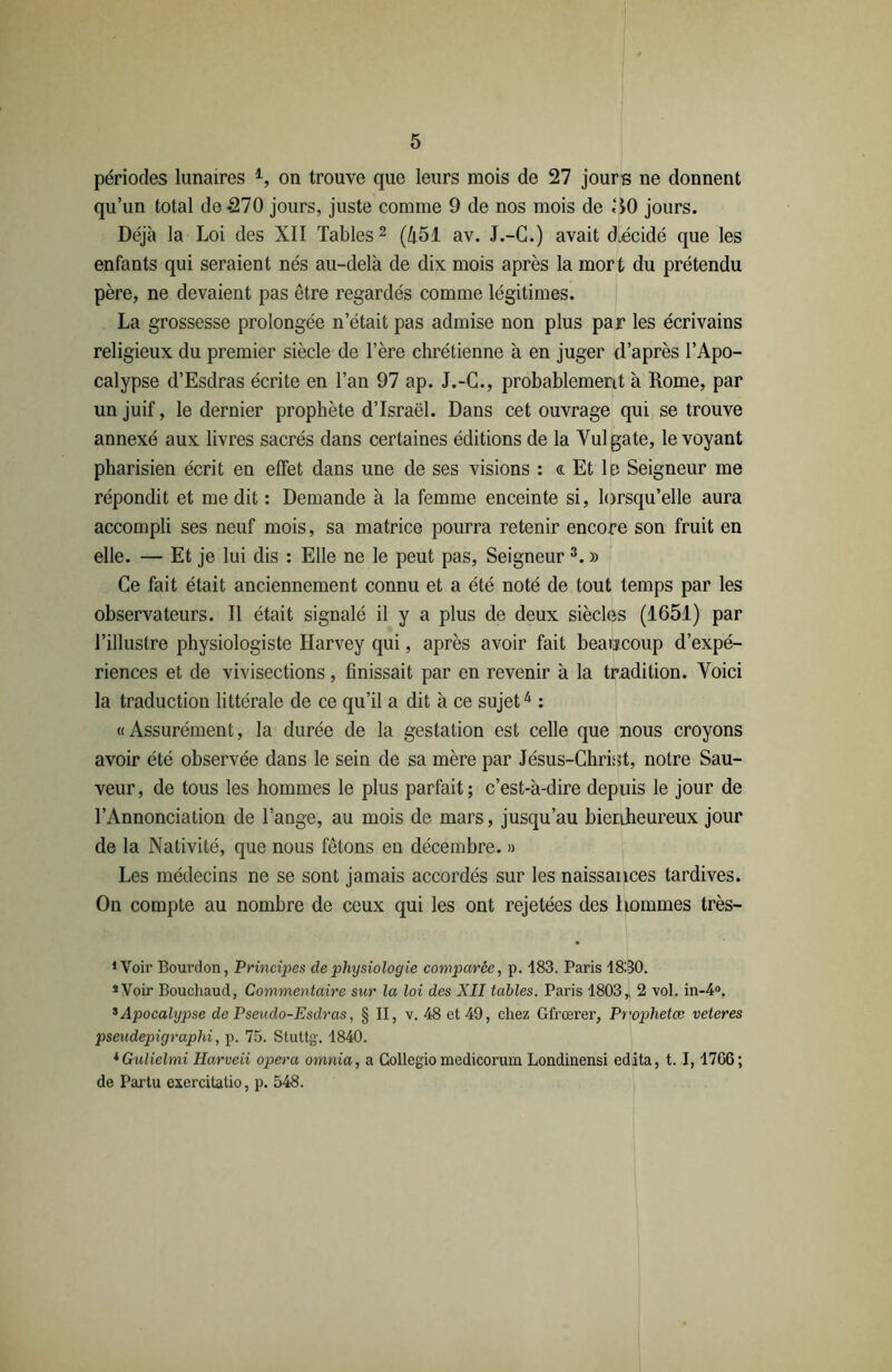 périodes lunaires 1, on trouve que leurs mois de 27 jours ne donnent qu’un total de *270 jours, juste comme 9 de nos mois de «JO jours. Déjà la Loi des XII Tables2 (451 av. J.-G.) avait décidé que les enfants qui seraient nés au-delà de dix mois après la mort du prétendu père, ne devaient pas être regardés comme légitimes. La grossesse prolongée n’était pas admise non plus par les écrivains religieux du premier siècle de l’ère chrétienne à en juger d’après l’Apo- calypse d’Esdras écrite en l’an 97 ap. J.-C., probablement à Rome, par un juif, le dernier prophète d’Israël. Dans cet ouvrage qui se trouve annexé aux livres sacrés dans certaines éditions de la Yulgate, le voyant pharisien écrit en effet dans une de ses visions : « Et lo Seigneur me répondit et me dit : Demande à la femme enceinte si, lorsqu’elle aura accompli ses neuf mois, sa matrice pourra retenir encore son fruit en elle. — Et je lui dis : Elle ne le peut pas, Seigneur3. » Ce fait était anciennement connu et a été noté de tout temps par les observateurs. Il était signalé il y a plus de deux siècles (1651) par l’illustre physiologiste Harvey qui, après avoir fait beaucoup d’expé- riences et de vivisections, finissait par en revenir à la tradition. Voici la traduction littérale de ce qu’il a dit à ce sujet4 : «Assurément, la durée de la gestation est celle que nous croyons avoir été observée dans le sein de sa mère par Jésus-Christ, notre Sau- veur, de tous les hommes le plus parfait; c’est-à-dire depuis le jour de l’Annonciation de l’ange, au mois de mars, jusqu’au bienheureux jour de la Nativité, que nous fêtons en décembre. » Les médecins ne se sont jamais accordés sur les naissances tardives. On compte au nombre de ceux qui les ont rejetées des hommes très- 1 Voir Bourdon, Principes de physiologie comparée, p. 183. Paris 1830. * Voir Bouchaud, Commentaire sur la loi des XII tables. Paris 1803,, 2 vol. in-4°. s Apocalypse de Pseudo-Esdras, § II, v. 48 et 49, chez Gfrœrer, Prophetæ veteres pseudepigraphi, p. 75. Stuttg'. 1840. iGulielmi Harveii opéra omnia, a Collegio mcdicorum Londinensi édita, t. 1,1766; de Partu exercitatio, p. 548.