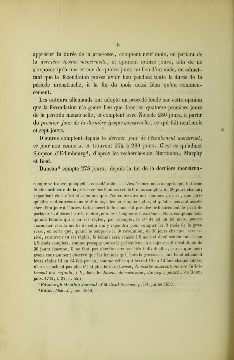 apprécier la durée de la grossesse, comptent neuf mois, en partant de la dernière époque menstruelle, et ajoutent quinze jours, afin de ne s’exposer qu’à une erreur de quinze jours au lieu d’un mois, en admet- tant que la fécondation puisse avoir lieu pendant toute la durée de la période menstruelle, à la fin du mois aussi bien qu’au commen- cement. Les auteurs allemands ont adopté un procédé fondé sur cette opinion que la fécondation n’a guère lieu que dans les quatorze premiers jours de la période menstruelle, et comptent avec Nægele 280 jours, à partir du premier jour de la dernière époque menstruelle, ce qui fait neuf mois et sept jours. D’autres comptent depuis le dernier jour de Vécoulement menstruel, ce jour non compris, et trouvent 274 à 280 jours. C’est ce qu’admet Simpson d’Edimbourg1, d’après les recherches de Merriman, Murphy et Reid. Duncan2 compte 278 jours, depuis la fin de la dernière menstrua- compte se trouve quelquefois considérable. — L’expérience nous a appris que le terme le plus ordinaire de la grossesse des femmes est de 9 mois complets de 30 jours chacun ; cependant rien n’est si commun que d’entendre dire aux femmes grosses, que lors- qu’elles sont entrées dans le 9e mois, elles ne comptent plus, et qu’elles peuvent accou- cher d’un jour à l’autre. Cette incertitude nous fait prendre ordinairement le parti de partager le différent par la moitié, afin de s’éloigner des extrêmes. Nous comptons donc qu’une femme qui a eu ses règles, par exemple, le 1er de tel ou tel mois, pourra accoucher vers la moitié de celui qui y répondra pour compter les 9 mois de la gros- sesse, en sorte que, quand le temps de la 9e révolution, de 30 jours chacune, sera ar- rivé, sans avoir eu ses règles, la femme sera censée à 8 mois et demi seulement et non à 9 mois complets, comme presque toutes le prétendent. Au sujet des 9 révolutions de 30 jours chacune, il ne faut pas s’arrêter aux variétés individuelles, parce que nous avons constamment observé que les femmes qui, hors la grossesse, ont habituellement leurs règles 13 ou 14 fois par an, comme celles qui les ont 10 ou 12 fois chaque année, n’en accouchent pas plus tôt ni plus tard. » (Levret, Nouvelles observations sur l'allai- tement des enfants, § V, dans le Journ. de médecine, chirurg., pharm. de Roux, janv. 1772, t. 37, p. 55.) 1 Edinburgh Monthly Journal of Medical Science, p. 50, juillet 1853. iEdinb. Med. J., nov. 1856.