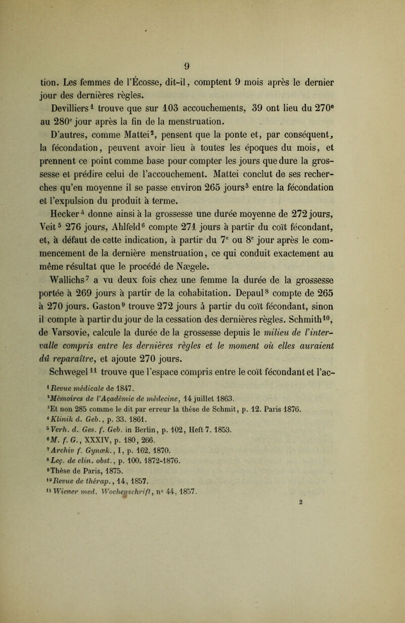 tion. Les femmes de l’Écosse, dit-il, comptent 9 mois après le dernier jour des dernières règles. Devilliers1 trouve que sur 103 accouchements, 39 ont lieu du 270e au 280e jour après la fin de la menstruation. D’autres, comme Mattéi2, pensent que la ponte et, par conséquent., la fécondation, peuvent avoir lieu à toutes les époques du mois, et prennent ce point comme base pour compter les jours que dure la gros- sesse et prédire celui de l’accouchement. Mattéi conclut de ses recher- ches qu’en moyenne il se passe environ 265 jours3 entre la fécondation et l’expulsion du produit à terme. Hecker4 donne ainsi à la grossesse une durée moyenne de 272 jours, Veit5 276 jours, Ahlfeld6 compte 271 jours à partir du coït fécondant, et, à défaut de cette indication, à partir du 7e ou 8e jour après le com- mencement de la dernière menstruation, ce qui conduit exactement au même résultat que le procédé de Nægele. Wallichs7 a vu deux fois chez une femme la durée de la grossesse portée à 269 jours à partir de la cohabitation. Depaul8 compte de 265 à 270 jours. Gaston9 trouve 272 jours à partir du coït fécondant, sinon il compte à partir du jour de la cessation des dernières règles. Schmith10, de Varsovie, calcule la durée de la grossesse depuis le milieu de l'inter- valle compris entre les dernières règles et le moment où elles auraient dû reparaître, et ajoute 270 jours. Schwegel11 trouve que l’espace compris entre le coït fécondant et l’ac- I Revue médicale de 1847. 5Mémoires de VAcadémie de médecine, 14 juillet 1863. 3Et non 285 comme le dit par erreur la thèse de Schmit, p. 12. Paris 1876. *Klinik d. Geb., p. 33. 1861. 5 Verh. d. Ges. f. Geb. in Berlin, p. 102, Heft 7. 1853. 6M. f. G., XXXIV, p. 180 , 266. 7 Archiv f. Gynœk., I, p. 162. 1870. 9Leç. de clin, obst., p. 100. 1872-1876. 9 Thèse de Paris, 1875. ^ Revue de thérap., 14, 1857. II Wiener med. Wochenschrift, n° 44, 1857. 2