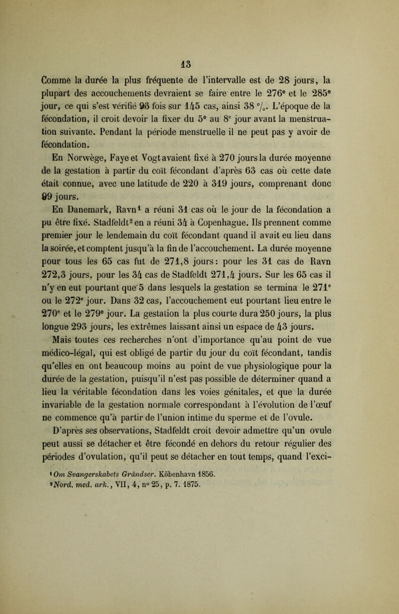 Comme la durée la plus fréquente de l’intervalle est de 28 jours, la plupart des accouchements devraient se faire entre le 276e et le 285® jour, ce qui s’est vérifié 93 fois sur 145 cas, ainsi 38 °/0. L’époque de la fécondation, il croit devoir la fixer du 5e au 8e jour avant la menstrua- tion suivante. Pendant la période menstruelle il ne peut pas y avoir de fécondation. En Norvvège, Fayeet Vogt avaient fixé à 270 jours la durée moyenne de la gestation à partir du coït fécondant d’après 63 cas où cette date était connue, avec une latitude de 220 à 319 jours, comprenant donc Ô9 jours. En Danemark, Ravn1 a réuni 31 cas où le jour de la fécondation a pu être fixé. Stadfeldt2en a réuni 34 à Copenhague. Ils prennent comme premier jour le lendemain du coït fécondant quand il avait eu lieu dans la soirée, et comptent jusqu’à la fin de l’accouchement. La durée moyenne pour tous les 65 cas fut de 271,8 jours: pour les 31 cas de Ravn 272,3 jours, pour les 34 cas de Stadfeldt 271,4 jours. Sur les 65 cas il n’y en eut pourtant que 5 dans lesquels la gestation se termina le 271e ou le 272e jour. Dans 32 cas, l’accouchement eut pourtant lieu entre le 270e et le 279® jour. La gestation la plus courte dura 250 jours, la plus longue 293 jours, les extrêmes laissant ainsi un espace de 43 jours. Mais toutes ces recherches n’ont d’importance qu’au point de vue médico-légal, qui est obligé de partir du jour du coït fécondant, tandis qu’elles en ont beaucoup moins au point de vue physiologique pour la durée de la gestation, puisqu’il n’est pas possible de déterminer quand a lieu la véritable fécondation dans les voies génitales, et que la durée invariable de la gestation normale correspondant à l’évolution de l’œuf ne commence qu’à partir de l’union intime du sperme et de l’ovule. D’après ses observations, Stadfeldt croit devoir admettre qu’un ovule peut aussi se détacher et être fécondé en dehors du retour régulier des périodes d’ovulation, qu’il peut se détacher en tout temps, quand l’exci- 1 Om Svangerskabets Grândser. Kôbenhavn 1856. *Nord. med. ark., VII, 4, n° 25, p. 7. 1875.