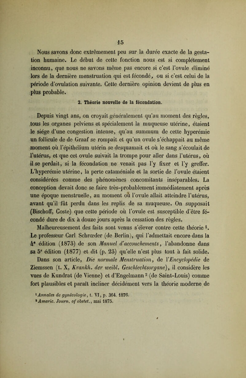 45 Nous savons donc extrêmement peu sur la durée exacte de la gesta- tion humaine. Le début de cette fonction nous est si complètement inconnu, que nous ne savons même pas encore si c’est l’ovule éliminé lors de la dernière menstruation qui est fécondé, ou si c’est celui de la période d’ovulation suivante. Cette dernière opinion devient de plus en plus probable. 2. Théorie nouvelle de la fécondation. Depuis vingt ans, on croyait généralement qu’au moment des règles, tous les organes pelviens et spécialement la muqueuse utérine, étaient le siège d’une congestion intense, qu’au summum de cette hyperémie un follicule de de Graaf se rompait et qu’un ovule s’échappait au même moment où l’épithélium utérin se desquamait et où le sang s’écoulait de l’utérus, et que cet ovule suivait la trompe pour aller dans l’utérus, où il se perdait, si la fécondation ne venait pas l’y fixer et l’y greffer. L’hyperémie utérine, la perte cataméniale et la sortie de l’ovule étaient considérées comme des phénomènes concomitants inséparables. La conception devait donc se faire très-probablement immédiatement après une époque menstruelle, au moment où l’ovule allait atteindre l’utérus, avant qu’il fût perdu dans les replis de sa muqueuse. On supposait (Bischoff, Coste) que cette période où l’ovule est susceptible d’être fé- condé dure de dix à douze jours après la cessation des règles. Malheureusement des faits sont venus s’élever contre cette théorie 1. Le professeur Cari Schrœder (de Berlin), qui l’admettait encore dans la Û® édition (1873) de son Manuel d’accouchements, l’abandonne dans sa 5e édition (1877) et dit (p. 23) qu’elle n’est plus tout à fait solide. Dans son article, Die normale Menstruation, de Y Encyclopédie de Ziemssen (t. X, Krankh. der weihl. Geschlechtsorgane), il considère les vues de Kundrat (devienne) et d’Engelmann2 (de Saint-Louis) comme fort plausibles et parait incliner décidément vers la théorie moderne de 1 Annales de gynécologie, t. VI, p. 364. 1876. * Americ. Journ. of obstet., mai 1875.