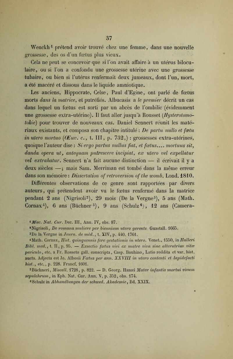 Wenckh1 prétend avoir trouvé chez une femme, dans une nouvelle grossesse, des os d’un fœtus plus vieux. Cela ne peut se concevoir que si l’on avait affaire à un utérus bilocu- laire, ou si l’on a confondu une grossesse utérine avec une grossesse tubaire, ou bien si l’utérus renfermait deux jumeaux, dont l’un, mort, a été macéré et dissous dans le liquide amniotique. Les anciens, Hippocrate, Celse, Paul d’Egine, ont parlé de fœtus morts dans la matrice, et putréfiés. Albucasis a le 'premier décrit un cas dans lequel un fœtus est sorti par un abcès de l’ombilic (évidemment une grossesse extra-utérine). Il faut aller jusqu’à Rousset (Hysterotomo- tokie) pour trouver de nouveaux cas. Daniel Sennert réunit les maté- riaux existants, et composa son chapitre intitulé : De parta nullo et fœtu in utero mortuo ((Euv. c., t. III, p. 732,) : grossesses extra-utérines, quoique l’auteur dise : Si er go par tus nullus fiat, et fœtus mortuus sit, danda opéra ut, antequam putrescere incipiat, ex utero vel expellatur vel extrahatur. Sennert n’a fait aucune distinction — il écrivait il y a deux siècles —; mais Sam. Merriman est tombé dans la même erreur dans son mémoire : Dissertation of rétroversion of tlie ivornb. Lond. 1810. Différentes observations de ce genre sont rapportées par divers auteurs, qui prétendent avoir vu le fœtus renfermé dans la matrice pendant 2 ans (Nigrisoli2), 29 mois (De la Vergne3), 5 ans (Math. Cornax4), 6 ans (Büchner5), 9 ans (Schulz6), 12 ans (Camera- iMisc. Nat. Cur. Dec. III, Ann. IV, obs. 87. * Nigrisoli, De romana muliere per biennium utero gerente Guastall. 1665. 3De la Vergne in Journ. de méd., t. XIV, p. 440. 1761. ♦Math. Cornax, Hist. quinquennis fere gestationis in utero. Venet., 1550, in Halleri Bibl. med., t. II, p. 95. — Exsectio fœtus vivi ex mutre viva sine altcrutrius vitœ periculo, etc. a Fr. Rosseto gall. conscripta, Casp. Bauliino, Latio reddita et var. hist. aucta. Adjecta est Jo. Albosii Fœtus per ann. XXVIII in utero contenti et lapidefacti hist., etc., p. 228. Francf. 1601. 5Büchneri, Miscell. 1728, p. 822. — D. Georg. Hanæi Mater infantis mortui vivurn sepulchrum, in Epli. Nat. Cur. Ann. V, p. 352, obs. 174. 6 Schulz in Abhandlungen der schwed. Akademie, Bd. XXIX.