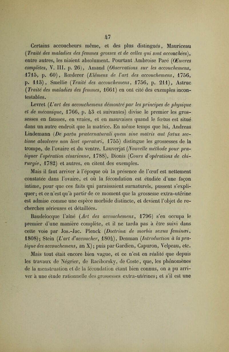 kl Certains accoucheurs même, et des plus distingués, Mauriceau [Traité des maladies des femmes grosses et de celles qui sont accouchées), entre autres, les niaient absolument. Pourtant Ambroise Paré [Œuvres complètes, Y. III. p. 26), Amand [Observations sur les accouchemens, 17.15, p. 60), Rœderer [Elèmens de l'art des accouchemens, 1756, p. 113), Smellie [Traité des accouchemens, 1756, p. 211)., Astruc [Traité des maladies des femmes, 1661) en ont cité des exemples incon- testables. Levret [L'art des accouchemens démontré par les principes de physiq ue et de mécanique, 1766, p. 43 et suivantes) divise le premier les gros- sesses en fausses, en vraies, et en mauvaises quand le fœtus est situé dans un autre endroit que la matrice. En même temps que lui, Andréas Lindemann [De partu prœternaturali quem sine matris aut fœtus sec- tione absolvere non licet operatori, 1755) distingue les grossesses de la trompe, de l’ovaire et du ventre. Lauverjat [Nouvelle méthode pour pra- tiquer l'opération césarienne, 1788), Dionis [Cours d'opérations de chi- rurgie, 1782) et autres, en citent des exemples. Mais il faut arriver à l’époque où la présence de l’œuf est nettement constatée dans l’ovaire, et où la fécondation est étudiée d’une façon intime, pour que ces faits qui paraissaient surnaturels, pussent s’expli- quer; et ce n’est qu’à partir de ce moment que la grossesse extra-utérine est admise comme une espèce morbide distincte, et devient l’objet de re- cherches sérieuses et détaillées. Baudelocque l’aîné [Art des accouchemens, 1796) s’en occupa le premier d’une manière complète, et il ne tarda pas à être suivi dans cette voie par Jos.-Jac. Plenck [Doctrina de morbis sexus feminœi, 1808); Stein [L'art dé accoucher, 1804), Denman [Introduction à la pra- tique des accouchemens, an X); puis par Gardien, Capuron, Velpeau, etc. Mais tout était encore bien vague, et ce n’est en réalité que depuis les travaux de Négrier, de Raciborsky, deCoste, que, les phénomènes de la menstruation et de la fécondation étant bien connus, on a pu arri- ver à une étude rationnelle des grossesses extra-utérines; et s’il est une