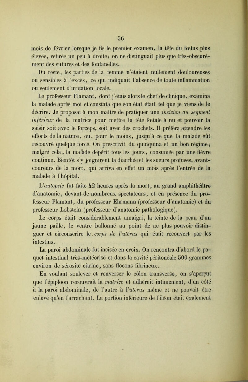 mois de février lorsque je fis le premier examen, la tête du fœtus plus élevée, retirée un peu à droite; on ne distinguait plus que très-obscuré- ment des sutures et des fontanelles. Du reste, les parties de la femme n’étaient nullement douloureuses ou sensibles à l’excès, ce qui indiquait l’absence de toute inflammation ou seulement d’irritation locale. Le professeur Flamant, dont j’étais alors le chef de clinique, examina la malade après moi et constata que son état était tel que je viens de le décrire. Je proposai à mon maître de pratiquer une incision au segment inférieur de la matrice pour mettre la tête fœtale à nu et pouvoir la saisir soit avec le forceps, soit avec des crochets. Il préféra attendre les efforts de la nature, ou, pour le moins, jusqu’à ce que la malade eût recouvré quelque force. On prescrivit du quinquina et un bon régime; malgré cela, la malade dépérit tous les jours, consumée par une fièvre continue. Bientôt s’y joignirent la diarrhée et les sueurs profuses, avant- coureurs de la mort, qui arriva en effet un mois après l’entrée de la malade à l’hôpital. L'autopsie fut faite Û2 heures après la mort, au grand amphithéâtre d’anatomie, devant de nombreux spectateurs, et en présence du pro- fesseur Flamant, du professeur Ehrmann (professeur d’anatomie) et du professeur Lobstein (professeur d’anatomie pathologique). Le corps était considérablement amaigri, la teinte de la peau d’un jaune paille, le ventre ballonné au point de ne plus pouvoir distin- guer et circonscrire 1 e, corps de Vutérus qui était recouvert par les intestins. La paroi abdominale fut incisée en croix. On rencontra d’abord le pa- quet intestinal très-météorisé et dans la cavité péritonéale 500 grammes environ de sérosité citrine, sans flocons fibrineux. En voulant soulever et renverser le côlon transverse, on s’aperçut que l’épiploon recouvrait la matrice et adhérait intimement, d’un côté à la paroi abdominale, de l’autre à Vutérus même et ne pouvait être enlevé qu’en l’arrachant. La portion inférieure de l’iléon était également