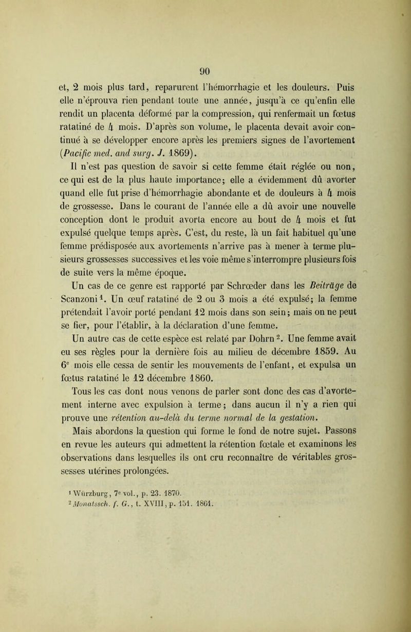 et, 2 mois plus tard, reparurent l’hémorrhagie et les douleurs. Puis elle n’éprouva rien pendant toute une année, jusqu’à ce qu’enfin elle rendit un placenta déformé par la compression, qui renfermait un fœtus ratatiné de k mois. D’après son volume, le placenta devait avoir con- tinué à se développer encore après les premiers signes de l’avortement (.Pacific med. and surg. J. 1869). Il n’est pas question de savoir si cette femme était réglée ou non, ce qui est de la plus haute importance; elle a évidemment du avorter quand elle fut prise d’hémorrhagie abondante et de douleurs à lx mois de grossesse. Dans le courant de l’année elle a dû avoir une nouvelle conception dont le produit avorta encore au bout de h mois et fut expulsé quelque temps après. C’est, du reste, là un fait habituel qu’une femme prédisposée aux avortements n’arrive pas à mener à terme plu- sieurs grossesses successives et les voie même s’interrompre plusieurs fois de suite vers la même époque. Un cas de ce genre est rapporté par Schrœder dans les Beitrage de Scanzoni1. Un œuf ratatiné de 2 ou 3 mois a été expulsé; la femme prétendait l’avoir porté pendant 12 mois dans son sein; mais on ne peut se fier, pour l’établir, à la déclaration d’une femme. Un autre cas de cette espèce est relaté par Dohrn 2. Une femme avait eu ses règles pour la dernière fois au milieu de décembre 1859. Au 6e mois elle cessa de sentir les mouvements de l’enfant, et expulsa un fœtus ratatiné le 12 décembre 1860. Tous les cas dont nous venons de parler sont donc des cas d’avorte- ment interne avec expulsion à terme; dans aucun il n’y a rien qui prouve une rétention au-delà du terme normal de la gestation. Mais abordons la question qui forme le fond de notre sujet. Passons en revue les auteurs qui admettent la rétention fœtale et examinons les observations dans lesquelles ils ont cru reconnaître de véritables gros- sesses utérines prolongées. 1 Würzburg, 7e vol., p. 23. 1870. -Monatssch. f. G., t. XVIII, p. 151. 1861.