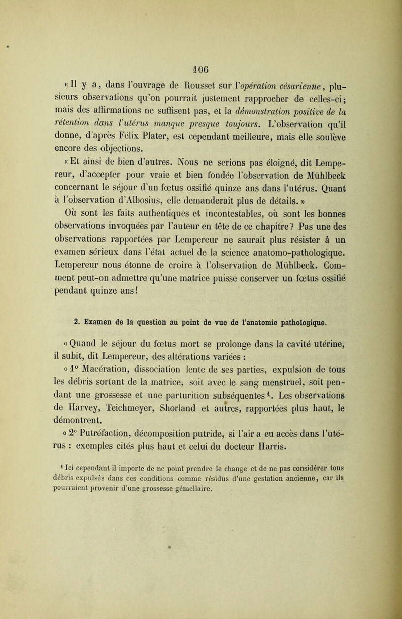 « Il y a, dans l’ouvrage de Rousset sur Y opération césarienne, plu- sieurs observations qu’on pourrait justement rapprocher de celles-ci; mais des affirmations ne suffisent pas, et la démonstration positive de la rétention dans l’utérus manque presque toujours. L’observation qu’il donne, d’après Félix Plater, est cependant meilleure, mais elle soulève encore des objections. « Et ainsi de bien d’autres. Nous ne serions pas éloigné, dit Lempe- reur, d’accepter pour vraie et bien fondée l’observation de Mühlbeck concernant le séjour d’un fœtus ossifié quinze ans dans l’utérus. Quant à l’observation d’Albosius, elle demanderait plus de détails. » Où sont les faits authentiques et incontestables, où sont les bonnes observations invoquées par l’auteur en tête de ce chapitre? Pas une des observations rapportées par Lempereur ne saurait plus résister à un examen sérieux dans l’état actuel de la science anatomo-pathologique. Lempereur nous étonne de croire à l’observation de Mühlbeck. Gom- ment peut-on admettre qu’une matrice puisse conserver un fœtus ossifié pendant quinze ans! 2. Examen de la question au point de vue de l’anatomie pathologique. « Quand le séjour du fœtus mort se prolonge dans la cavité utérine, il subit, dit Lempereur, des altérations variées : « 1° Macération, dissociation lente de ses parties, expulsion de tous les débris sortant de la matrice, soit avec le sang menstruel, soit pen- dant une grossesse et une parturition subséquentes1. Les observations de Harvey, Teichmeyer, Shorland et autres, rapportées plus haut, le démontrent. « 2° Putréfaction, décomposition putride, si l’air a eu accès dans l’uté- rus : exemples cités plus haut et celui du docteur Harris. 1 Ici cependant il importe de ne point prendre le change et de ne pas considérer tous débris expulsés dans ces conditions comme résidus d’une gestation ancienne, car ils pourraient provenir d’une grossesse gémellaire.