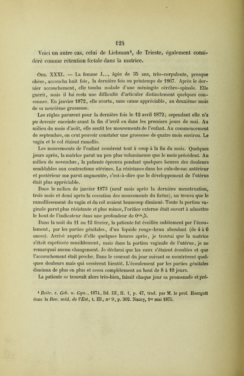 Voici un autre cas, celui de Liebman1, de Trieste, également consi- déré comme rétention fœtale dans la matrice. Obs. XXXI. — La femme J..., âgée de 35 ans, très-corpulente, presque obèse, accoucha huit fois, la dernière fois au printemps de 1867. Après le der- nier accouchement, elle tomba malade d’une méningite cérébro-spinale. Elle guérit, mais il lui resta une difficulté d’articuler distinctement quelques con- sonnes. En janvier 1872, elle avorta, sans cause appréciable, au deuxième mois de sa neuvième grossesse. Les règles parurent pour la dernière fois le 12 avril 1872; cependant elle n’a pu devenir enceinte avant la fin d’avril ou dans les premiers jours de mai. Au milieu du mois d’août, elle sentit les mouvements de l’enfant. Au commencement de septembre, on crut pouvoir constater une grossesse de quatre mois environ. Le vagin et le col étaient ramollis. Les mouvements de l’enfant cessèrent tout à coup à la fin du mois. Quelques jours après, la matrice parut un peu plus volumineuse que le mois précédent. Au milieu de novembre, la patiente éprouva pendant quelques heures des douleurs semblables aux contractions utérines. La résistance dans les culs-de-sac antérieur et postérieur me parut augmentée, c’est-à-dire que le développement de l’utérus était plus appréciable. Dans le milieu de janvier 1873 (neuf mois après la dernière menstruation, trois mois et demi après la cessation des mouvements du fœtus), on trouva que le ramollissement du vagin et du col avaient beaucoup diminué. Toute la portion va- ginale parut plus résistante et plus mince, l’orifice externe était ouvert à admettre le bout de l’indicateur dans une profondeur de 0cm,5. Dans la nuit du 11 au 12 février, la patiente fut éveillée subitement par l’écou- lement, par les parties génitales, d’un liquide rouge-brun abondant (de 4 à 6 onces). Arrivé auprès d’elle quelques heures après, je trouvai que la matrice s’était rapetissée sensiblement, mais dans la portion vaginale de l’utérus, je ne remarquai aucun changement. Je déclarai que les eaux s’étaient écoulées et que l’accouchement était proche. Dans le courant du jour suivant se montrèrent quel- ques douleurs mais qui cessèrent bientôt. L’écoulement par les parties génitales diminua de plus en plus et cessa complètement au bout de 8 à 10 jours. La patiente se trouvait alors très-bien, faisait chaque jour sa promenade etpré- 1 Beitr. z. Geb. u. Gyn., 1874, Bd. III, H. 1, p. 47, trad. par M. le prof. Herrgott dans la Rev. méd. de l’Est, t. III, n° 9, p. 302. Nancy, l»r mai 1875.