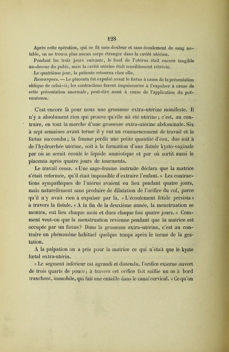 Après cette opération, qui se fit sans douleur et sans écoulement de sang no- table, on ne trouva plus aucun corps étranger dans la cavité utérine. Pendant les trois jours suivants, le fond de l’utérus était encore tangible au-dessus du pubis, mais la cavité utérine était sensiblement rétrécie. Le quatrième jour, la patiente retourna chez elle. Remarques. — Le placenta fut expulsé avant le fœtus à cause de la présentation oblique de celui-ci; les contractions furent impuissantes à l’expulser à cause de cette présentation anormale, peut-être aussi à cause de l’application du pot- ventouse. C’est encore là pour nous une grossesse extra-utérine manifeste. Il n’y a absolument rien qui prouve qu’elle ait été utérine ; c’est, au con- traire, en tout la marche d’une grossesse extra-utérine abdominale. Six à sept semaines avant terme il y eut un commencement de travail et le fœtus succomba; la femme perdit une petite quantité d’eau, due soit à de l’hydrorrhée utérine, soit à la formation d’une fistule kysto-vaginale par où se serait écoulé le liquide amniotique et par où sortit aussi le placenta après quatre jours de tourments. Le travail cessa. «Une sage-femme instruite déclara que la matrice s’était refermée, qu’il était impossible d’extraire l’enfant. » Les contrac- tions sympathiques de l’utérus avaient eu lieu pendant quatre jours, mais naturellement sans produire de dilatation de l’orifice du col, parce qu’il n’y avait rien à expulser par là. « L’écoulement fétide persista » à travers la fistule. « A la fin de la deuxième année, la menstruation se montra, eut lieu chaque mois et dura chaque fois quatre jours. » Com- ment veut-on que la menstruation revienne pendant que la matrice est occupée par un fœtus? Dans la grossesse extra-utérine, c’est au con- traire un phénomène habituel quelque temps après le terme de la ges- tation. A la palpation on a pris pour la matrice ce qui n’était que le kyste fœtal extra-utérin. « Le segment inférieur est agrandi et distendu, l’orifice externe ouvert de trois quarts de pouce; à travers cet orifice fait saillie un os à bord tranchant, immobile, qui fait une entaille dans le canal cervical. » Ce qu’on