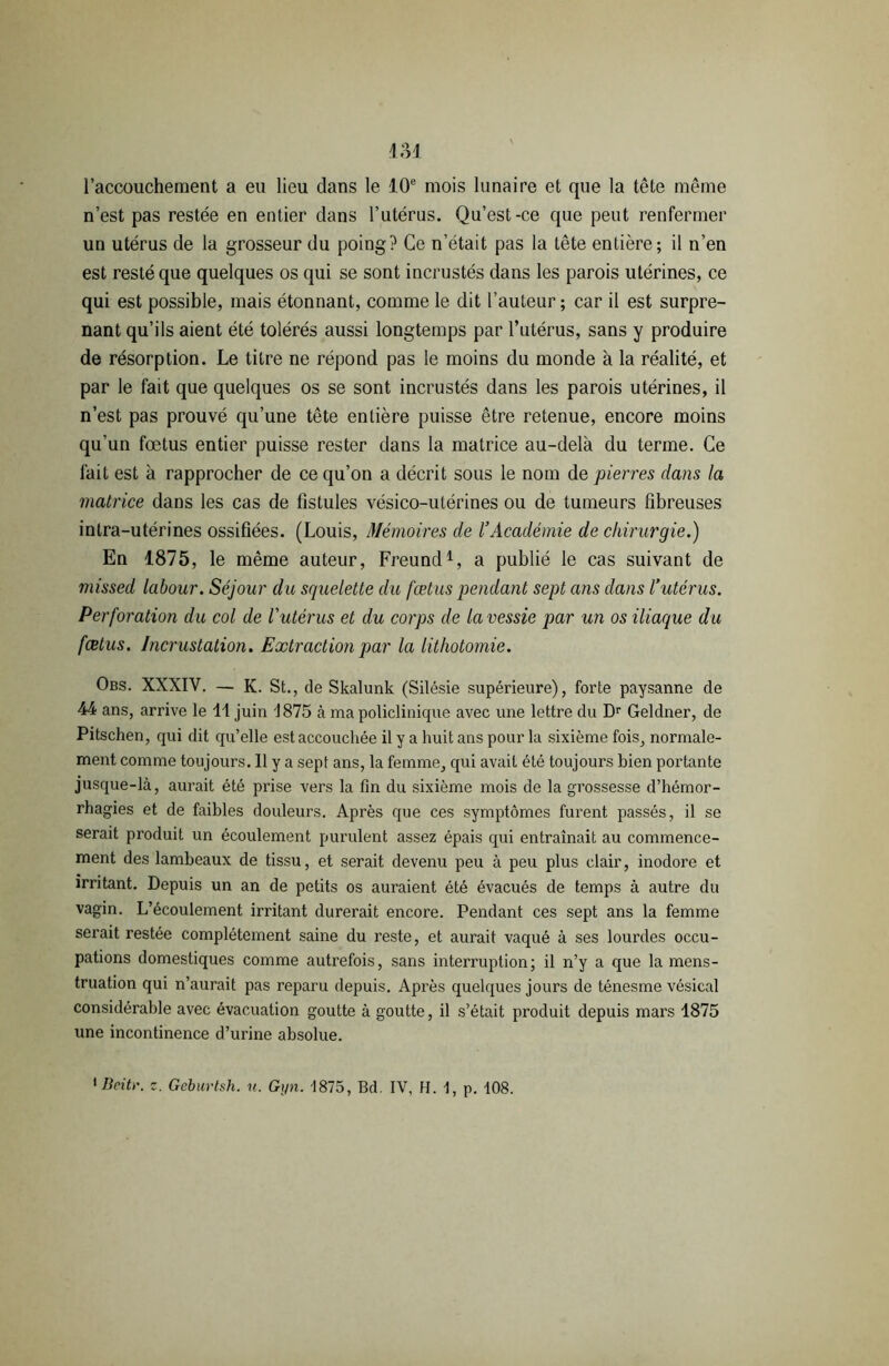 l’accouchement a eu lieu dans le 10e mois lunaire et que la tête même n’est pas restée en entier dans l’utérus. Qu’est-ce que peut renfermer un utérus de la grosseur du poing? Ce n’était pas la tête entière; il n’en est resté que quelques os qui se sont incrustés dans les parois utérines, ce qui est possible, mais étonnant, comme le dit l’auteur; car il est surpre- nant qu’ils aient été tolérés aussi longtemps par l’utérus, sans y produire de résorption. Le titre ne répond pas le moins du monde à la réalité, et par le fait que quelques os se sont incrustés dans les parois utérines, il n’est pas prouvé qu’une tête entière puisse être retenue, encore moins qu’un fœtus entier puisse rester dans la matrice au-delà du terme. Ce fait est à rapprocher de ce qu’on a décrit sous le nom de pierres dans la matrice dans les cas de fistules vésico-utérines ou de tumeurs fibreuses intra-utérines ossifiées. (Louis, Mémoires de l’Académie de chirurgie.) En 1875, le même auteur, Freund1, a publié le cas suivant de missed labour. Séjour du squelette du fœtus pendant sept ans dans l’utérus. Perforation du col de l'utérus et du corps de la vessie par un os iliaque du fœtus. Incrustation. Extraction par la lithotomie. Obs. XXXIV. — K. St., de Skalunk (Silésie supérieure), forte paysanne de 44 ans, arrive le 11 juin 1875 à ma policlinique avec une lettre du Dr Geldner, de Pitschen, qui dit qu’elle est accouchée il y a huit ans pour la sixième fois, normale- ment comme toujours. Il y a sept ans, la femme, qui avait été toujours bien portante jusque-là, aurait été prise vers la fin du sixième mois de la grossesse d’hémor- rhagies et de faibles douleurs. Après que ces symptômes furent passés, il se serait produit un écoulement purulent assez épais qui entraînait au commence- ment des lambeaux de tissu, et serait devenu peu à peu plus clair, inodore et irritant. Depuis un an de petits os auraient été évacués de temps à autre du vagin. L’écoulement irritant durerait encore. Pendant ces sept ans la femme serait restée complètement saine du reste, et aurait vaqué à ses lourdes occu- pations domestiques comme autrefois, sans interruption; il n’y a que la mens- truation qui n’aurait pas reparu depuis. Après quelques jours de ténesme vésical considérable avec évacuation goutte à goutte, il s’était produit depuis mars 1875 une incontinence d’urine absolue. 'Beitr. z. Geburtsh. u. Gyn. 1875, Bd. IV, H. I, p. 108.