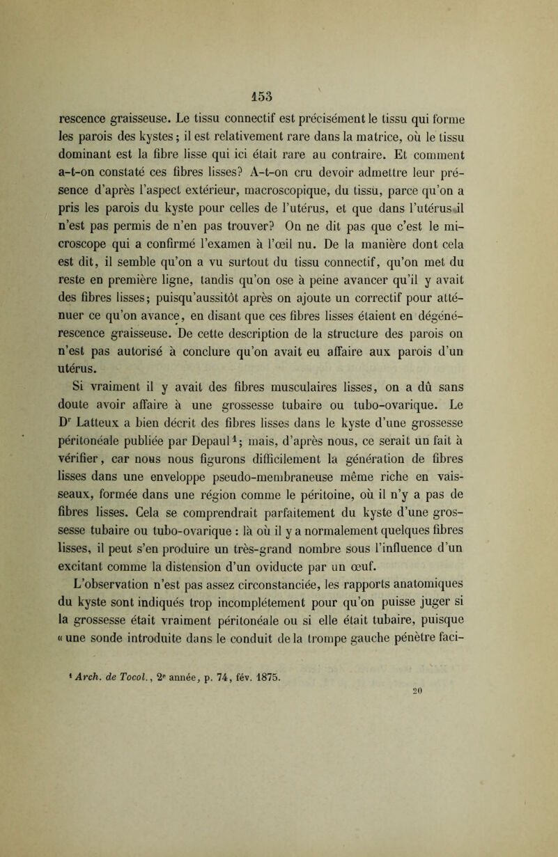 rescence graisseuse. Le tissu connectif est précisément le tissu qui forme les parois des kystes ; il est relativement rare dans la matrice, où le tissu dominant est la fibre lisse qui ici était rare au contraire. Et comment a-t-on constaté ces fibres lisses? A-t-on cru devoir admettre leur pré- sence d’après l’aspect extérieur, macroscopique, du tissu, parce qu’on a pris les parois du kyste pour celles de l’utérus, et que dans l’utérus il n’est pas permis de n’en pas trouver? On ne dit pas que c’est le mi- croscope qui a confirmé l’examen à l’œil nu. De la manière dont cela est dit, il semble qu’on a vu surtout du tissu connectif, qu’on met du reste en première ligne, tandis qu’on ose à peine avancer qu’il y avait des fibres lisses; puisqu’aussitôt après on ajoute un correctif pour atté- nuer ce qu’on avance, en disant que ces fibres lisses étaient en dégéné- rescence graisseuse. De cette description de la structure des parois on n’est pas autorisé à conclure qu’on avait eu affaire aux parois d’un utérus. Si vraiment il y avait des fibres musculaires lisses, on a dû sans doute avoir affaire à une grossesse tubaire ou tubo-ovarique. Le Dr Latteux a bien décrit des fibres lisses dans le kyste d’une grossesse péritonéale publiée par Depaul1; mais, d’après nous, ce serait un fait à vérifier, car nous nous figurons difficilement la génération de fibres lisses dans une enveloppe pseudo-membraneuse même riche en vais- seaux, formée dans une région comme le péritoine, où il n’y a pas de fibres lisses. Gela se comprendrait parfaitement du kyste d’une gros- sesse tubaire ou tubo-ovarique : là où il y a normalement quelques fibres lisses, il peut s’en produire un très-grand nombre sous l’influence d’un excitant comme la distension d’un oviducte par un œuf. L’observation n’est pas assez circonstanciée, les rapports anatomiques du kyste sont indiqués trop incomplètement pour qu’on puisse juger si la grossesse était vraiment péritonéale ou si elle était tubaire, puisque « une sonde introduite dans le conduit delà trompe gauche pénètre faci- 1 Arch. de Tocol., 2e année, p. 74, fév. 1875. 20