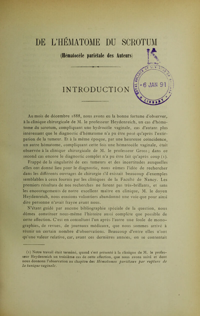 DE L’HEMATOME DU SCROTUM (Hémalocèle pariétale des Auteurs) ï A \ INTRODUCTION Au mois de décembre 1888, nous avons eu la bonne fortune d’observer, à la clinique chirurgicale de M. le professeur Hevdenreich, un cas d’héma- tome du scrotum, compliquant une hydrocèle vaginale, cas d’autant plus intéressant que le diagnostic d’hématome n’a pu être posé qu’après l’extir- pation de la tumeur. Et à la même époque, par une heureuse coïncidence, un autre hématome, compliquant cette fois une hématocèle vaginale, était observée à la clinique chirurgicale de M. le professeur Gross ; dans ce second cas encore le diagnostic complet n’a pu être fait qu’après coup (1). Frappé de la singularité de ces tumeurs et des incertitudes auxquelles elles ont donné lieu pour le diagnostic, nous eûmes l’idée de rechercher dans les différents ouvrages de chirurgie s’il existait beaucoup d’exemples semblables à ceux fournis par les cliniques de la Faculté de Nancy. Les premiers résultats de nos recherches ne furent pas très-brillants, et sans les encouragements de notre excellent maître en clinique, M. le doyen Heydenreich, nous eussions volontiers abandonné une voie que pour ainsi dire personne n’avait frayée avant nous. N’étant guidé par aucune bibliographie spéciale de la question, nous dûmes constituer nous-même l’histoire aussi complète que possible de cette affection. C’est en consultant l’un après l’autre une foule de mono- graphies, de revues, de journaux médicaux, que nous sommes arrivé à réunir un certain nombre d’observations. Beaucoup d’entre elles n’ont qu’une valeur relative, car, avant ces dernières années, on se contentait (1) Notre travail était terminé, quand s’est présenté à la clinique de M. le profes- seur Heydenreich un troisième cas de cette affection, que nous avons suivi et dont nous donnons l’observation au chapitre des Hématomes pariétaux par rupture de la tunique vaginale.