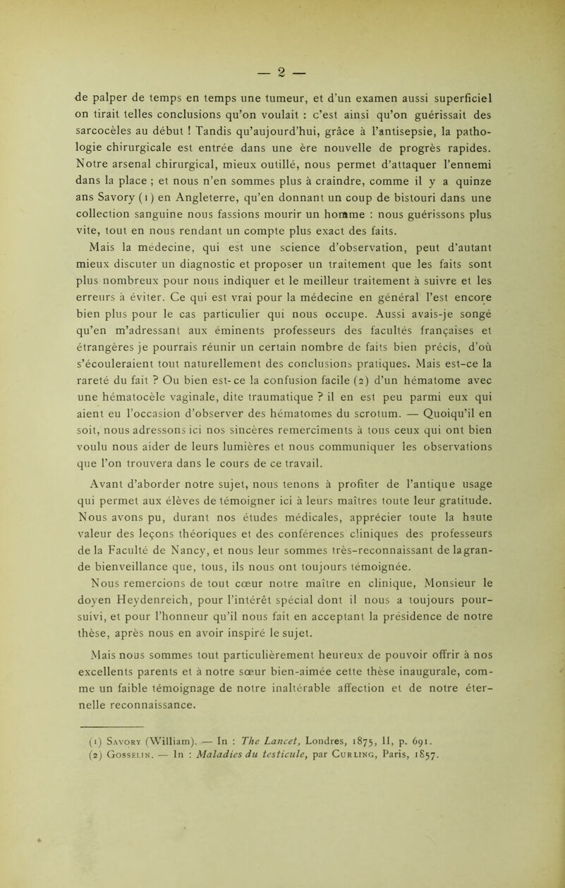 — 2 — de palper de temps en temps une tumeur, et d’un examen aussi superficiel on tirait telles conclusions qu’on voulait : c’est ainsi qu’on guérissait des sarcocèles au début ! Tandis qu’aujourd’hui, grâce à l’antisepsie, la patho- logie chirurgicale est entrée dans une ère nouvelle de progrès rapides. Notre arsenal chirurgical, mieux outillé, nous permet d’attaquer l’ennemi dans la place ; et nous n’en sommes plus à craindre, comme il y a quinze ans Savory (1) en Angleterre, qu’en donnant un coup de bistouri dans une collection sanguine nous fassions mourir un homme : nous guérissons plus vite, tout en nous rendant un compte plus exact des faits. Mais la médecine, qui est une science d’observation, peut d’autant mieux discuter un diagnostic et proposer un traitement que les faits sont plus nombreux pour nous indiquer et le meilleur traitement à suivre et les erreurs à éviter. Ce qui est vrai pour la médecine en général l’est encore bien plus pour le cas particulier qui nous occupe. Aussi avais-je songé qu’en m’adressant aux éminents professeurs des facultés françaises et étrangères je pourrais réunir un certain nombre de faits bien précis, d’où s’écouleraient tout naturellement des conclusions pratiques. Mais est-ce la rareté du fait ? Ou bien est-ce la confusion facile (2) d’un hématome avec une hématocèle vaginale, dite traumatique ? il en est peu parmi eux qui aient eu l’occasion d’observer des hématomes du scrotum. — Quoiqu’il en soit, nous adressons ici nos sincères remercîments à tous ceux qui ont bien voulu nous aider de leurs lumières et nous communiquer les observations que l’on trouvera dans le cours de ce travail. Avant d’aborder notre sujet, nous tenons à profiter de l’antique usage qui permet aux élèves de témoigner ici à leurs maîtres toute leur gratitude. Nous avons pu, durant nos études médicales, apprécier toute la haute valeur des leçons théoriques et des conférences cliniques des professeurs delà Faculté de Nancy, et nous leur sommes très-reconnaissant delagran- de bienveillance que, tous, ils nous ont toujours témoignée. Nous remercions de tout cœur notre maître en clinique, Monsieur le doyen Heydenreich, pour l’intérêt spécial dont il nous a toujours pour- suivi, et pour l’honneur qu’il nous fait en acceptant la présidence de notre thèse, après nous en avoir inspiré le sujet. Mais nous sommes tout particulièrement heureux de pouvoir offrir à nos excellents parents et à notre sœur bien-aimée cette thèse inaugurale, com- me un faible témoignage de notre inaltérable affection et de notre éter- nelle reconnaissance. (1) Savory (William). — In : The Lancet, Londres, 1875, II, p. 691.