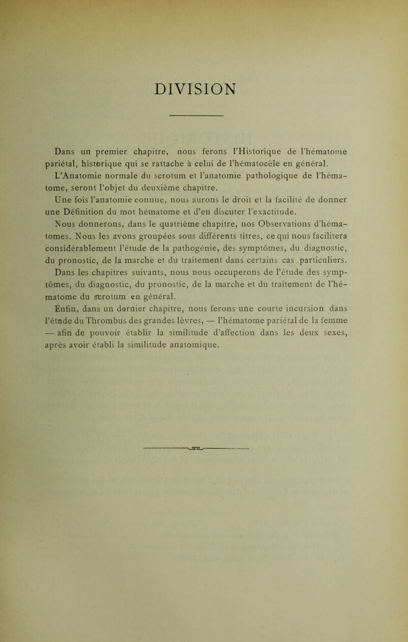 DIVISION Dans un premier chapitre, nous ferons l’Historique de l’hématome pariétal, historique qui se rattache à celui de l’hématocèle en général. L’Anatomie normale du scrotum et l’anatomie pathologique de l’héma- tome, seront l’objet du deuxième chapitre. Une fois l’anatomie connue, nous aurons le droit et la facilité de donner une Définition du mot hématome et d’en discuter l’exactitude. Nous donnerons, dans le quatrième chapitre, nos Observations d’héma- tomes. Nous les avons groupées sous différents titres, ce qui nous facilitera considérablement l’étude de la pathogénie, des symptômes, du diagnostic, du pronostic, de la marche et du traitement dans certains cas particuliers. Dans les chapitres suivants, nous nous occuperons de l’étude des symp- tômes, du diagnostic, du pronostic, de la marche et du traitement de l’hé- matome du scrotum en général. Enfin, dans un dernier chapitre, nous ferons une courte incursion dans l’étnde du Thrombus des grandes lèvres, — l’hématome pariétal de la femme — afin de pouvoir établir la similitude d’affection dans les deux sexes, après avoir établi la similitude anatomique.