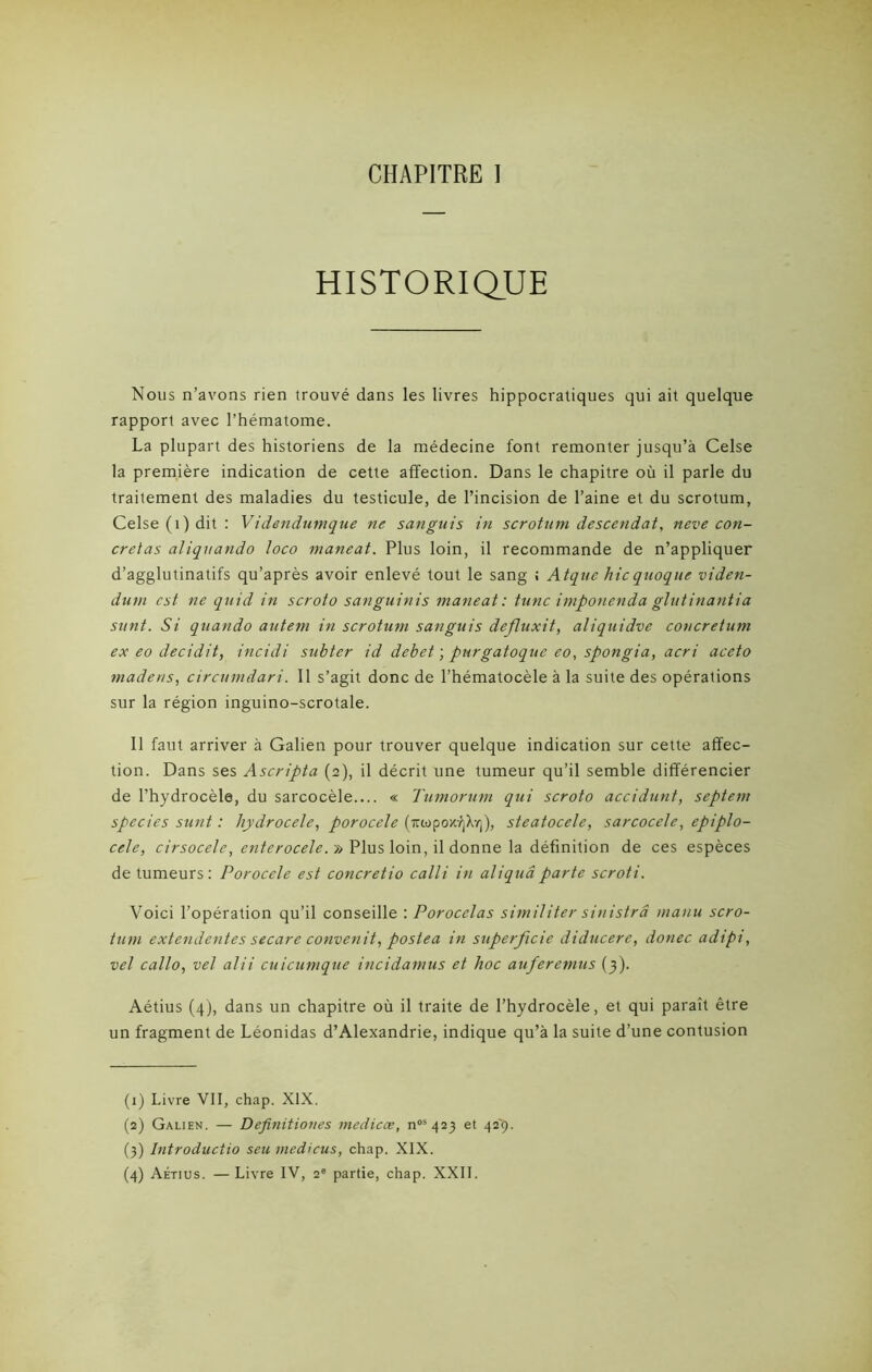 CHAPITRE I HISTORIQUE Nous n’avons rien trouvé dans les livres hippocratiques qui ait quelque rapport avec l’hématome. La plupart des historiens de la médecine font remonter jusqu’à Celse la première indication de cette affection. Dans le chapitre où il parle du traitement des maladies du testicule, de l’incision de l’aine et du scrotum, Celse (t) dit: Videndumque ne sanguis in scrotum descendat, neve con- cretas aliquando loco maneat. Plus loin, il recommande de n’appliquer d’agglutinatifs qu’après avoir enlevé tout le sang ! Atquc hicquoque viden- dum est ne quid in scroto sanguinis maneat: tune imponenda glutinantia sunt. Si quando autem in scrotum sanguis defluxit, aliquidve concretum ex eo decidit, incidi subter id debet ; purgatoque eo, spongia, acri aceto madens, circumdari. Il s’agit donc de l’hématocèle à la suite des opérations sur la région inguino-scrotale. Il faut arriver à Galien pour trouver quelque indication sur cette affec- tion. Dans ses Ascripta (2), il décrit une tumeur qu’il semble différencier de l’hydrocèle, du sarcocèle.... « Tumorum qui scroto accidurit, septem species sunt : hydrocele, porocele (irwpo>c/jX-/j), steatocele, sarcocele, epiplo- cele, cirsocelc, enterocele. » Plus loin, il donne la définition de ces espèces de tumeurs: Porocele est concretio calli in aliquâparte scroti. Voici l’opération qu’il conseille : Porocelas similiter sinistré manu scro- tum extendentes secare convertit, postea in superficie diducere, donec adipi, vel callo, vel alii cuicumque incidamus et hoc auferemus (3 ). Aétius (4), dans un chapitre où il traite de l’hydrocèle, et qui paraît être un fragment de Léonidas d’Alexandrie, indique qu’à la suite d’une contusion (1) Livre VII, chap. XIX. (2) Galien. — Definitiones medicœ, nos 423 et 42'9. (3) Introduciio seu medicus, chap. XIX.