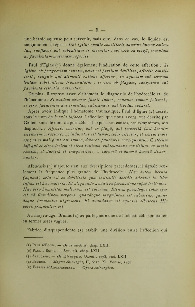 une hernie aqueuse peut survenir, mais que, dans ce cas, le liquide est sanguinolent et épais : Ubi igitur sponte constiterit aquosus hutnor collec- tus, subflavus aut subpallidns is invenitur ; ubi vero ex plagâ, cruentam ac fæculentam materiam reperies. Paul d’Egine(i) donne également l’indication de cette affection : Si igitur ob prœgressam causant, velut estpartium débilitas, affectio consti- terit , sanguis qui alimenti ratione affertur, in aquosam aut serosam lentam substantiam transmutatur ; si vero ob plagam, sanguinea aut fæculenta essentia continetur. De plus, il expose assez clairement le diagnostic de l’hydrocèle et de l’hématome : Si quidem aquosus fuerit tumor, concolor tumor pollucet ; si vero fæculentus aut cruentus, rubicundus aut lividus apparet. Après avoir indiqué l’hématome traumatique, Paul d’Egine (2) décrit, sous le nom de liernia tofacea, l’affection que nous avons vue décrite par Galien sous le nom de porocèle ; il expose ses causes, ses symptômes, son diagnostic : Affectio oboritur, aut ex plagâ, aut imperitâ post herniæ sectionem curatione—; induratus est tumor, color vitiatur, et sensus exors est ; at si malignus est tumor, dolores punctorii consequuntur. Cæterum tofi qui et circa testem et circa tunicam rubicundans consistunt ex multo remisu, et duritiâ et inæqualitate, a carnosâ et aquosâ herniâ discer- nuntur. Albucasis (3) n’ajoute rien aux descriptions précédentes, il signale seu- lement la fréquence plus grande de l’hydrocèle : Hcec autem liernia (aquosâ) orta est ex debilitate quæ testiculis accidit, adeoque in illos infixa esthœc materia. Et aliquando accidit expercussione super testiculos. Hcec vero humiditas multorum est colorum. Etenim quandoque color ejus est ad flavedinem vergens, quandoque sanguineus est rubescens, quan- doque fæculentus nigrescens. Et quandoque est aquosus albescens. Hic porro frequentior est. Au moyen-âge, Brunus (4) ne parle guère que de l’hématocèle spontanée en termes assez vagues. Fabrice d’Aquapendente (5) établit une division entre l’affection qui (1) Paul d’Egine. — De re medicâ, chap. LXII. (2) Paul d’Egine. — Loc. cit. chap. LXII. (3) Albucasis, — De chirurgicâ. Oxonii, 1778, sect. LXII. (4) Brunus. — Magna chirurgia, II, chap. XI. Venise, 1498. (5) Fabrice d’Aquapendente. — Opéra chirurgicâ.