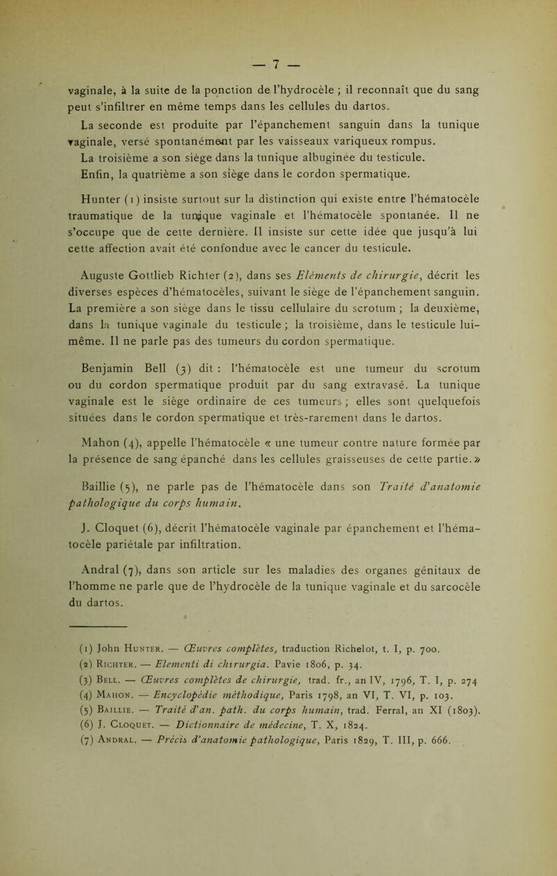 — 7 — vaginale, à la suite de la ponction de l’hydrocèle ; il reconnaît que du sang peut s’infiltrer en même temps dans les cellules du dartos. La seconde est produite par l’épanchement sanguin dans la tunique vaginale, versé spontanément par les vaisseaux variqueux rompus. La troisième a son siège dans la tunique albuginée du testicule. Enfin, la quatrième a son siège dans le cordon spermatique. Hunter (i) insiste surtout sur la distinction qui existe entre l’hématocèle traumatique de la tunjque vaginale et l’hématocèle spontanée. 11 ne s’occupe que de cette dernière. Il insiste sur cette idée que jusqu’à lui cette affection avait été confondue avec le cancer du testicule. Auguste Gottlieb Richter (2), dans ses Eléments de chirurgie, décrit les diverses espèces d’hématocèles, suivant le siège de l’épanchement sanguin. La première a son siège dans le tissu cellulaire du scrotum ; la deuxième, dans la tunique vaginale du testicule; la troisième, dans le testicule lui- même. Il ne parle pas des tumeurs du cordon spermatique. Benjamin Bell (3) dit : l’hématocèle est une tumeur du scrotum ou du cordon spermatique produit par du sang extravasé. La tunique vaginale est le siège ordinaire de ces tumeurs ; elles sont quelquefois situées dans le cordon spermatique et très-rarement dans le dartos. Mahon (4), appelle l’hématocèle « une tumeur contre nature formée par la présence de sang épanché dans les cellules graisseuses de cette partie.» Baillie (5), ne parle pas de l’hématocèle dans son Traité d’anatomie pathologique du corps humain. J. Cloquet (6), décrit l’hématocèle vaginale par épanchement et l’héma- tocèle pariétale par infiltration. x\ndral (7), dans son article sur les maladies des organes génitaux de l’homme ne parle que de l’hydrocèle de la tunique vaginale et du sarcocèle du dartos. (1) John Hunter. — Œuvres complètes, traduction Richelot, t. I, p. 700. (2) Richter. — Elementi di chirurgia. Pavie 1806, p. 34. (3) Bell. — Œuvres complètes de chirurgie, trad. fr., an IV, 1796, T. I, p. 274 (4) Mahon. — Encyclopédie méthodique, Paris 1798, an VI, T. VI, p. 103. (5) Baillie. — Traité d’an. path. du corps humain, trad. Ferrai, an XI (1803). (6) J. Cloquet. — Dictionnaire de médecine, T. X, 1824.