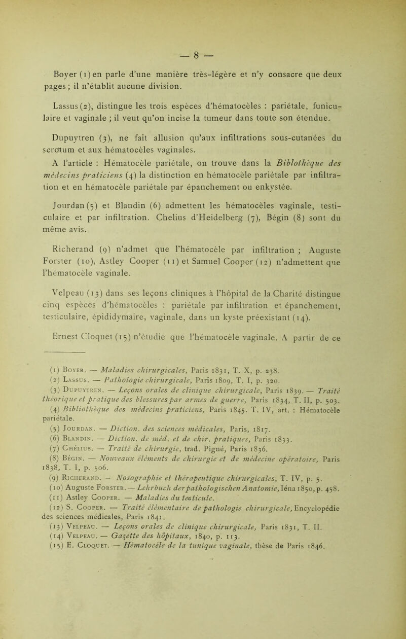 Boyer (i)en parle d’une manière très-légère et n’y consacre que deux pages; il n’établit aucune division. Lassus(2), distingue les trois espèces d’hématocèles : pariétale, funicu- laire et vaginale ; il veut qu’on incise la tumeur dans toute son étendue. Dupuytren (3), ne fait allusion qu’aux infiltrations sous-cutanées du scrotum et aux hématocèles vaginales. A l’article : Hématocèle pariétale, on trouve dans la Biblothcque des médecins praticiens (4) la distinction en hématocèle pariétale par infiltra- tion et en hématocèle pariétale par épanchement ou enkystée. Jourdan (5) et Blandin (6) admettent les hématocèles vaginale, testi- culaire et par infiltration. Chelius d’Heidelberg (7), Bégin (8) sont du même avis. Richerand (9) n’admet que l’hématocèle par infiltration ; Auguste Forster (10), Astley Cooper ( 11 ) et Samuel Cooper ( 12) n’admettent que l’hematocèle vaginale. Velpeau (13) dans ses leçons cliniques à l’hôpital de la Charité distingue cinq espèces d’hématocèles : pariétale par infiltration et épanchement, testiculaire, épididymaire, vaginale, dans un kyste préexistant (14). Ernest Cloquet (15) n’étudie que l’hématocèle vaginale. A partir de ce (1) Boyer. — Maladies chirurgicales, Paris 1831, T. X, p. 238. (2) Lassus. — Pathologie chirurgicale, Paris 1809, T. I, p. 320. (3) Dupuytren. — Leçons orales de clinique chirurgicale, Paris 1839. — Traité théorique et pratique des blessures par armes de guerre, Paris 1834, T. II, p. 503. (4) Bibliothèque des médecins praticiens, Paris 1845. T. IV, art. : Hématocèle pariétale. (3) Jourdan. — Diction, des sciences médicales, Paris, 1817. (6) Blandin. — Diction, de méd. et de chir. pratiques, Paris 1833. (7) Chélius. — Traité de chirurgie, trad. Pigné, Paris 1836. (8) Bégin. — Nouveaux éléments de chirurgie et de médecine opératoire, Paris 1838, T. I, p. 506. (9) Richerand. — Nosographie et thérapeutique chirurgicales, T. IV, p. 5. (10) Auguste Forster. — Lelirbuch derpathologischen Anatomie, léna 1850, p. 438. (11) Astley Cooper. — Maladies du testicule. (12) S. Cooper. — Traité élémentaire de pathologie chirurgicale, Encyclopédie des sciences médicales, Paris 1841. (13) Velpeau. — Leçons orales de clinique chirurgicale, Paris 1831, T. II. (14) Velpeau. — Galette des hôpitaux, 1840, p. 113. (15) E. Cloquet. — Hématocèle de la tunique vaginale, thèse de Paris 1846.