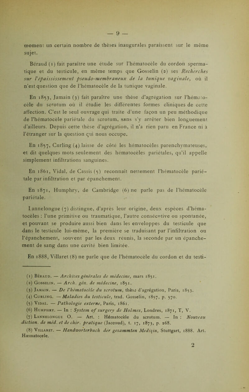 moment un certain nombre de thèses inaugurales paraissent sur le même sujet. Béraud ( i ) fait paraître une élude sur l’hématocèle du cordon sperma- tique et du testicule, en même temps que Gosselin (2) ses Recherches sur Vépaississement pseudo-membraneux de la tunique vaginale, où il n’est question que de l’hématocèle de la tunique vaginale. En 1853, Jamain (3) fait paraître une thèse d’agrégation sur l'hémaio- cèle du scrotum où il étudie les différentes formes cliniques de cette affection. C’est le seul ouvrage qui traite d’une façon un peu méthodique de l’hématocèle pariétale du scrotum, sans s’y arrêter bien longuement d’ailleurs. Depuis cette thèse d’agrégation, il n’a rien paru en France ni à l’étranger sur la question qui nous occupe. En 1857, Curling (4) laisse de côté les hématocèles parenchymateuses, et dit quelques mots seulement des hématocèles pariétales, qu’il appelle simplement infiltrations sanguines. En 1861, Vidal, de Cassis (5) reconnaît nettement l’hématocèle parié- tale par infiltration et par épanchement. En 1871, Humphry, de Cambridge (6) ne parle pas de l’hématocèle pariétale. Lannelongue (7) distingue, d’après leur origine, deux espèces d’héma- tocèles : l’une primitive ou traumatique, l’autre consécutive ou spontanée, et pouvant se produire aussi bien dans les enveloppes du testicule que dans le testicule lui-même, la première se traduisant par l’infiltration ou l’épanchement, souvent par les deux réunis, la seconde par un épanche- ment de sang dans une cavité bien limitée. En 1888, Villaret (8) ne parle que de Phématocèle du cordon et du testi- (1) Béraud. — Archives générales de médecine, mars 1851. (2) Gosselin. — Arch. gèn. de médecine, 1851. (3) Jamain. — De Vhèmatocele du scrotum, thèse d’agrégation, Paris, 1853. (4) Curling. —Maladies du testicule, trad. Gosselin, 1857, p. 570. (5) Vidal. — Pathologie externe, Paris, 1861. (6) Humphry. — In : System of surgery de Holmes, Londres, 1871, T, V. (7) Lannelongue O. — Art. : Hématocèle du scrotum. — In : Nouveau diction, de méd. et de cliir. pratique (Jaccoud), t. 17, 1873, p. 268. (8) Villaret. — Handworterbuch der gesammten Medi\in, Stuttgart, 1888. Art. Hærnatocele. 2