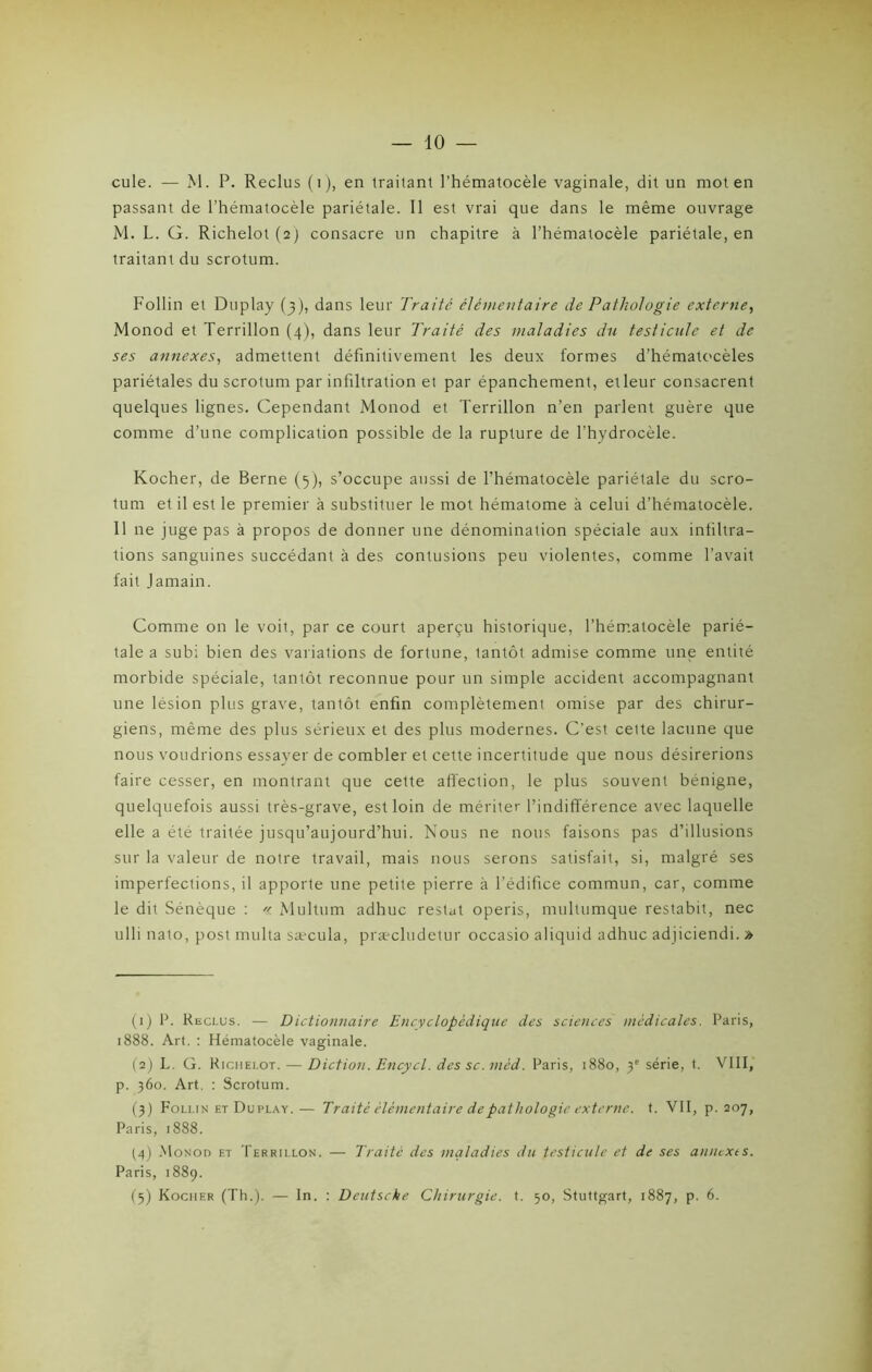 cule. — M. P. Reclus (i), en traitant l’hématocèle vaginale, dit un mot en passant de l’hématocèle pariétale. Il est vrai que dans le même ouvrage M. L. G. Richelot (2) consacre un chapitre à l’hématocèle pariétale, en traitant du scrotum. Follin et Duplay (3), dans leur Traité élémentaire de Pathologie externe, Monod et Terrillon (4), dans leur Traité des maladies du testicule et de ses annexes, admettent définitivement les deux formes d’hématocèles pariétales du scrotum par infiltration et par épanchement, etleur consacrent quelques lignes. Cependant Monod et Terrillon n’en parlent guère que comme d’une complication possible de la rupture de l’hydrocèle. Kocher, de Berne (5), s’occupe aussi de l’hématocèle pariétale du scro- tum et il est le premier à substituer le mot hématome à celui d’hématocèle. 11 ne juge pas à propos de donner une dénomination spéciale aux infiltra- tions sanguines succédant à des contusions peu violentes, comme l’avait fait Jamain. Comme on le voit, par ce court aperçu historique, l’hématocèle parié- tale a subi bien des variations de fortune, tantôt admise comme une entité morbide spéciale, tantôt reconnue pour un simple accident accompagnant une lésion plus grave, tantôt enfin complètement omise par des chirur- giens, même des plus sérieux et des plus modernes. C’est cette lacune que nous voudrions essayer de combler et cette incertitude que nous désirerions faire cesser, en montrant que cette affection, le plus souvent bénigne, quelquefois aussi très-grave, est loin de mériter l’indifférence avec laquelle elle a été traitée jusqu’aujourd’hui. Nous ne nous faisons pas d’illusions sur la valeur de notre travail, mais nous serons satisfait, si, malgré ses imperfections, il apporte une petite pierre à l’édifice commun, car, comme le dit Sénèque : « Multum adhuc restât operis, multumque restabit, nec ulli nato, post multa sæcula, præcludetur occasio aliquid adhuc adjiciendi. » (1) P. Reclus. — Dictionnaire Encyclopédique des sciences médicales. Paris, 1888. Art. : Hématocèle vaginale. (2) L. G. Richelot. — Diction. Encycl. des sc. mèd. Paris, 1880, y série, t. VIII, p. 360. Art. : Scrotum. (3) Follin et Duplay. — Traité élémentaire de pathologie externe, t. VII, p. 207, Paris, 1888. (4) Monod et Terrillon. — Traité des maladies du testicule et de ses annexts. Paris, 1889. (5) Kocher (Th.). — In. : Deutsche Chirurgie, t. 50, Stuttgart, 1887, p. 6.