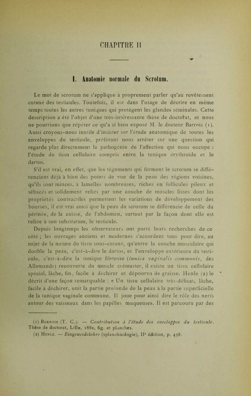 I. Anatomie normale tin Scrotum. Le mot de scrotum ne s’applique à proprement parler qu’au revêtement cutané des testicules. Toutefois, il est dans l’usage de décrire en même temps toutes les autres tuniques qui protègent les glandes séminales. Cette description a été l’objet d’une très-intéressante thèse de doctorat, et nous ne pourrions que répéter ce qu’a si bien exposé M. le docteur Barrois (1). Aussi croyons-nous inutile d’insister sur l’étude anatomique de toutes les enveloppes du testicule, préférant nous arrêter sur une question qui regarde plus directement la pathogénie de l’affection qui nous occupe : l’étude du tissu cellulaire compris entre la tunique érvthroïde et le dartos. S’il est vrai, en effet, que les téguments qui forment le scrotum se diffé- rencient déjà à bien des points de vue de la peau des régions voisines, qu’ils sont minces, à lamelles nombreuses, riches en follicules pileux et sébacés et solidement reliés par une couche de muscles lisses dont les propriétés contractiles permettent les variations de développement des bourses, il est vrai aussi que la peau du scrotum se différencie de celle du périnée, de la cuisse, de l’abdomen, surtout par la façon dont elle est reliée à son substratum, le testicule. Depuis longtemps les observateurs ont porté leurs recherches de ce côté ; les ouvrages anciens et modernes s’accordent tous pour dire, au sujet de la nature du tissu sous-cutané, qu’entre la couche musculaire qui double la peau, c’est-à-dire le dartos, et l’enveloppe extérieure du testi- cule, c’est-à-dire la tunique fibreuse (tunica vaginalis communis, des Allemands) recouverte du muscle ciémaster, il existe un tissu cellulaire spécial, lâche, fin, facile à déchirer et dépourvu dégraissé. Henle (2) le décrit d’une façon remarquable : « Un tissu cellulaire très-délicat, lâche, facile à déchirer, unit la partie profonde de la peau à la partie superficielle de la tunique vaginale commune. Il joue pour ainsi dire le rôle des nerfs autour des vaisseaux dans les papilles muqueuses. Il est parcouru par des (1) Barrois (T. C.). — Contribution à l’étude des enveloppes du testicule. Thèse de doctorat, Lille, 1882, fig. et planches. (2) Henle. — Eingeweidelehre (splanchnologie), IIe édition, p. 438.