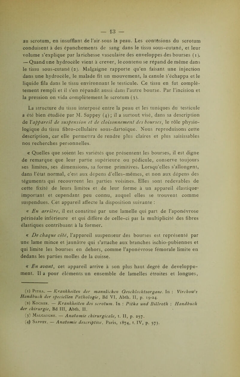 au scrotum, en insufflant de l’air sous la peau. Les contusions du scrotum conduisent à des épanchements de sang dans le tissu sous-cutané, et leur volume s’explique par la richesse vasculaire des enveloppes des bourses (i). — Quand une hydrocèle vient à crever, le contenu se répand de même dans le tissu sous-cutané (2). Malgaigne rapporte qu’en faisant une injection dans une hydrocèle, le malade fit un mouvement, la canule s’échappa et le liquide fila dans le tissu environnant le testicule. Ce tissu en fut complè- tement rempli et il s’en répandit aussi dans l’autre bourse. Par l’incision et la pression on vida complètement le scrotum (3 ). La structure du tissu interposé entre la peau et les tuniques du testicule a été bien étudiée par M. Sappey (4); il a surtout visé, dans sa description de Y appareil de suspension et de cloisonnement des bourses, le rôle physio- logique du tissu fibro-cellulaire sous-dartoïque. Nous reproduisons cette description, car elle permettra de rendre plus claires et plus saisissables nos recherches personnelles. « Quelles que soient les variétés que présentent les bourses, il est digne de remarque que leur partie supérieure ou pédicule, conserve toujours ses limites, ses dimensions, sa forme primitives. Lorsqu’elles s’allongent, dans l’état normal, c’est aux dépens d’elles-mêmes, et non aux dépens des téguments qui recouvrent les parties voisines. Elles sont redevables de cette fixité de leurs limites et de leur forme à un appareil élastique» important et cependant peu connu, auquel elles se trouvent comme suspendues. C.èt appareil affecte la disposition suivante : « En arriéré, il est constitué par une lamelle qui part de l’aponévrose périnéale inférieure et qui diffère de celle-ci pai la multiplicité des fibres élastiques contribuant à la former. « De chaque côté, l’appareil suspenseur des bourses est représenté par une lame mince et jaunâtre qui s’attache aux branches ischio-pubiennes et qui limite les bourses en dehors, comme l’aponévrose fémorale limite en dedans les parties molles de la cuisse. « En avant, cet appareil arrive à son plus haut degré de développe- ment. 11 a pour éléments un ensemble de lamelles étroites et longues, (1) Pitiia. — Krankheiten der mannlichen Geschlechtsorgane. I11 : Virchow’s Handbuch der speciellen Pathologie, Bd VI, Abth. II, p. 19-24. (2) Kociier. — Krankheiten des scrotum. In : Pitha und Billroth : Handbuch der chirurgie. Bd III, Abth. II. (3) Malgaigne. — Anatomie chirurgicale, t. II, p. 257. (4) Sappey. — Anatomie descriptive. Paris, 1874, t. IV, p. 573.