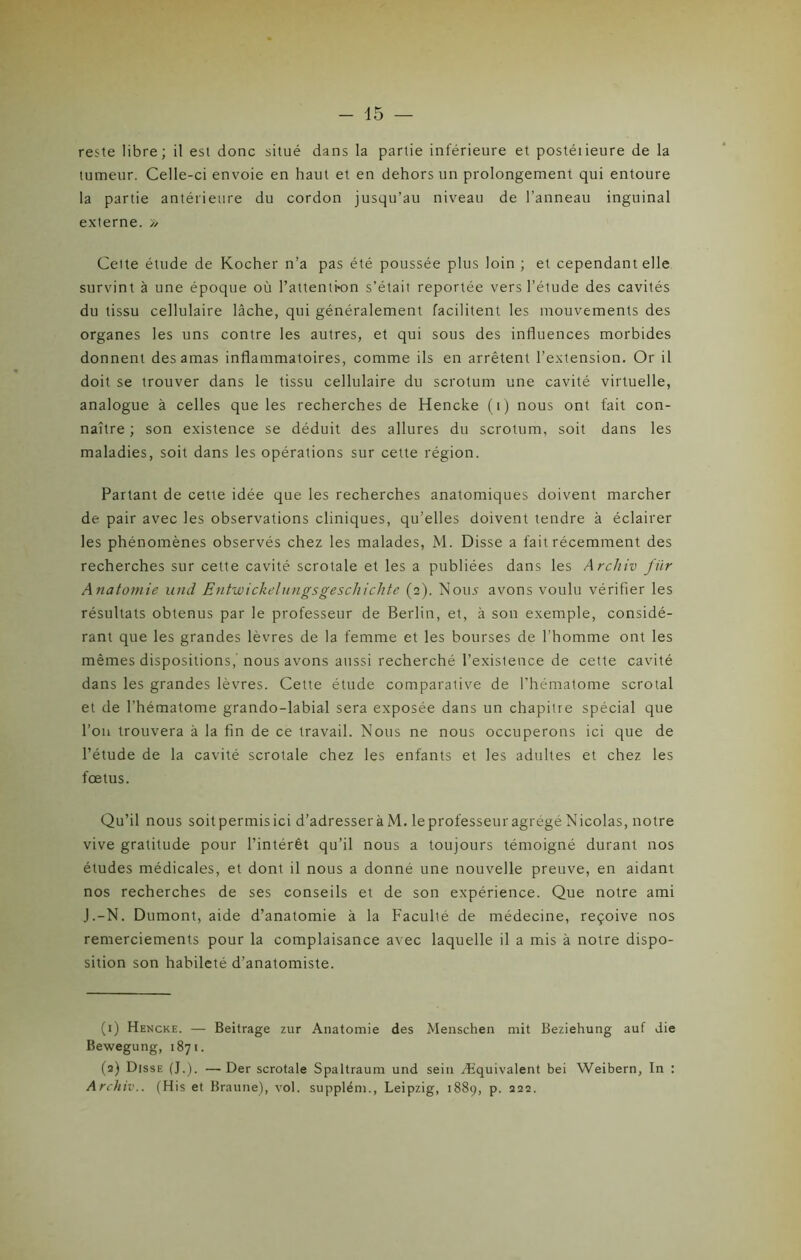 reste libre; il est donc situé dans la partie inférieure et postéiieure de la tumeur. Celle-ci envoie en haut et en dehors un prolongement qui entoure la partie antérieure du cordon jusqu’au niveau de l’anneau inguinal externe. » Cette étude de Kocher n’a pas été poussée plus loin ; et cependant elle survint à une époque où l'attention s’était reportée vers l’étude des cavités du tissu cellulaire lâche, qui généralement facilitent les mouvements des organes les uns contre les autres, et qui sous des influences morbides donnent des amas inflammatoires, comme ils en arrêtent l’extension. Or il doit se trouver dans le tissu cellulaire du scrotum une cavité virtuelle, analogue à celles que les recherches de Hencke (i) nous ont fait con- naître ; son existence se déduit des allures du scrotum, soit dans les maladies, soit dans les opérations sur cette région. Partant de cette idée que les recherches anatomiques doivent marcher de pair avec les observations cliniques, qu’elles doivent tendre à éclairer les phénomènes observés chez les malades, M. Disse a fait récemment des recherches sur cette cavité scrotale et les a publiées dans les Archiv für Anatomie und Entwickelungsgescliichte (2). Nous avons voulu vérifier les résultats obtenus par le professeur de Berlin, et, à son exemple, considé- rant que les grandes lèvres de la femme et les bourses de l’homme ont les mêmes dispositions, nous avons aussi recherché l’existence de cette cavité dans les grandes lèvres. Cette étude comparative de l’hématome scrotal et de l’hématome grando-labial sera exposée dans un chapitre spécial que l’on trouvera à la fin de ce travail. Nous ne nous occuperons ici que de l’étude de la cavité scrotale chez les enfants et les adultes et chez les fœtus. Qu’il nous soit permis ici d’adresser à M. le professeur agrégé Nicolas, notre vive gratitude pour l’intérêt qu’il nous a toujours témoigné durant nos études médicales, et dont il nous a donné une nouvelle preuve, en aidant nos recherches de ses conseils et de son expérience. Que notre ami J.-N. Dumont, aide d’anatomie à la Faculté de médecine, reçoive nos remerciements pour la complaisance avec laquelle il a mis à notre dispo- sition son habileté d’anatomiste. (1) Hencke. — Beitrage zur Anatomie des Menschen mit Beziehung auf die Bewegung, 1871. (2) Disse (J.). —Der scrotale Spaltraum und sein Æquivalent bei Weibern, In : Archiv.. (His et Braune), vol. supplém., Leipzig, 1889, p. 222.