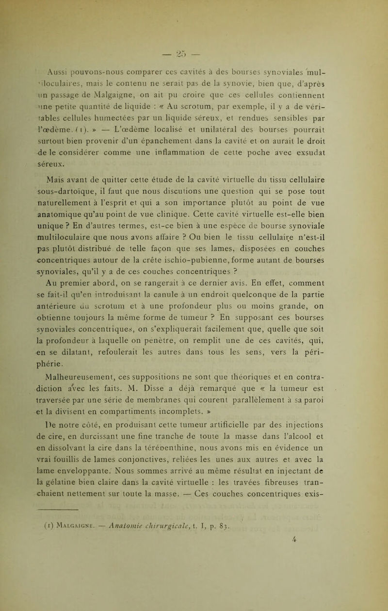 Aussi pouvons-nous comparer ces cavités à des bourses synoviales inul- ffloculaires, mais le contenu ne serait pas de la synovie, bien que, d’après un passage de Malgaigne, on ait pu croire que ces cellules contiennent une petite quantité de liquide : « Au scrotum, par exemple, il y a de véri- tables cellules humectées par un liquide séreux, et rendues sensibles par l’œdème, (i). » — L’œdème localisé et unilatéral des bourses pourrait surtout bien provenir d’un épanchement dans la cavité et on aurait le droit de le considérer comme une inflammation de cette poche avec exsudât séreux. Mais avant de quitter cette étude de la cavité virtuelle du tissu cellulaire sous-dartoïque, il faut que nous discutions une question qui se pose tout naturellement à l’esprit et qui a son importance plutôt au point de vue anatomique qu’au point de vue clinique. Cette cavité virtuelle est-elle bien unique? En d’autres termes, est-ce bien à une espèce de bourse synoviale multiloculaire que nous avons affaire ? Ou bien le tissu cellulaire n’est-il pas plutôt distribué de telle façon que ses lames, disposées en couches concentriques autour de la crête ischio-pubienne, forme autant de bourses synoviales, qu’il y a de ces couches concentriques ? Au premier abord, on se rangerait à ce dernier avis. En effet, comment se fait-il qu’en introduisant la canule à un endroit quelconque de la partie antérieure du scrotum et à une profondeur plus ou moins grande, on obtienne toujours la même forme de tumeur ? En supposant ces bourses synoviales concentriques, on s’expliquerait facilement que, quelle que soit la profondeur à laquelle on pénètre, on remplit une de ces cavités, qui, en se dilatant, refoulerait les autres dans tous les sens, vers la péri- phérie. Malheureusement, ces suppositions ne sont que théoriques et en contra- diction avec les faits. M. Disse a déjà remarqué que « la tumeur est traversée par une série de membranes qui courent parallèlement à sa paroi et la divisent en compartiments incomplets. » De notre côté, en produisant cette tumeur artificielle par des injections de cire, en durcissant une fine tranche de toute la masse dans l’alcool et en dissolvant la cire dans la téréoenthine, nous avons mis en évidence un vrai fouillis de lames conjonctives, reliées les unes aux autres et avec la lame enveloppante. Nous sommes arrivé au même résuliat en injectant de la gélatine bien claire dans la cavité virtuelle : les travées fibreuses tran- chaient nettement sur toute la masse. — Ces couches concentriques exis- (i) Malgaigne. — Anatomie chirurgicale, t. I, p. 83.