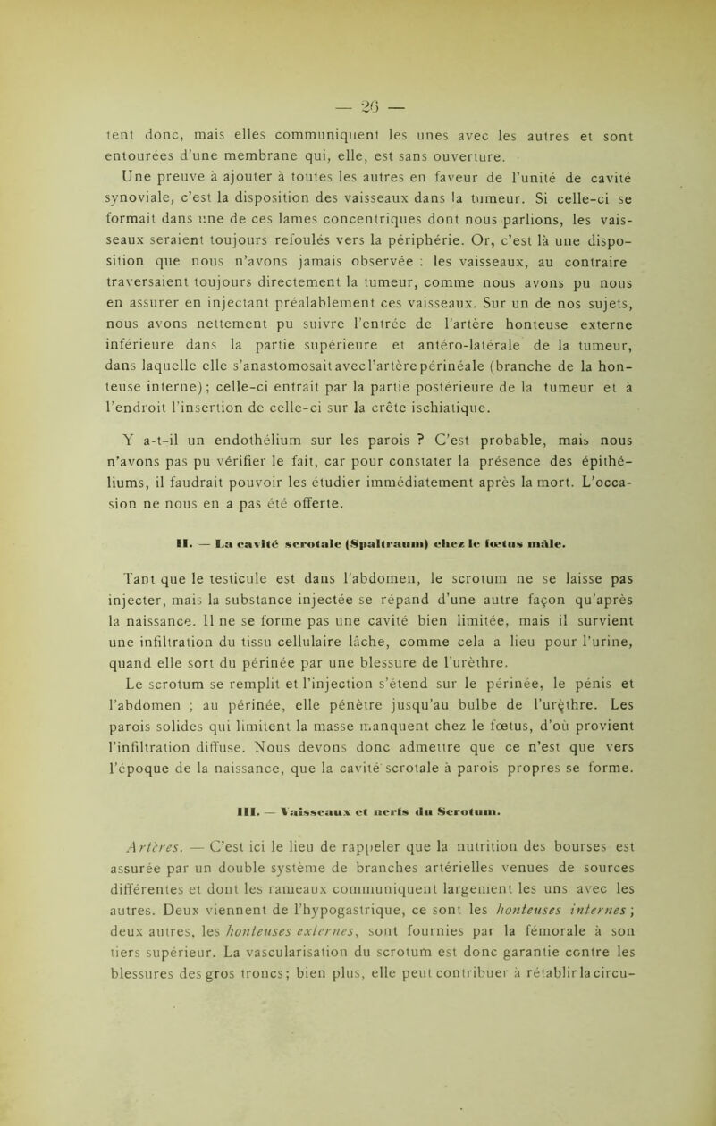 tent donc, mais elles communiquent les unes avec les autres et sont entourées d’une membrane qui, elle, est sans ouverture. Une preuve à ajouter à toutes les autres en faveur de l’unité de cavité synoviale, c’est la disposition des vaisseaux dans la tumeur. Si celle-ci se formait dans une de ces lames concentriques dont nous parlions, les vais- seaux seraient toujours refoulés vers la périphérie. Or, c’est là une dispo- sition que nous n’avons jamais observée : les vaisseaux, au contraire traversaient toujours directement la tumeur, comme nous avons pu nous en assurer en injectant préalablement ces vaisseaux. Sur un de nos sujets, nous avons nettement pu suivre l’entrée de l’artère honteuse externe inférieure dans la partie supérieure et antéro-latérale de la tumeur, dans laquelle elle s’anastomosaitavecl’artèrepérinéale (branche de la hon- teuse interne); celle-ci entrait par la partie postérieure de la tumeur et à l’endroit l'insertion de celle-ci sur la crête ischialique. Y a-t-il un endothélium sur les parois ? C’est probable, mais nous n’avons pas pu vérifier le fait, car pour constater la présence des épithé- liums, il faudrait pouvoir les étudier immédiatement après la mort. L’occa- sion ne nous en a pas été offerte. II. — La cavité scrotalc (Spalt raimi) chez le fœtus mâle. Tant que le testicule est dans l’abdomen, le scrotum ne se laisse pas injecter, mais la substance injectée se répand d’une autre façon qu’après la naissance. 11 ne se forme pas une cavité bien limitée, mais il survient une infiltration du tissu cellulaire lâche, comme cela a lieu pour l’urine, quand elle sort du périnée par une blessure de l’urèthre. Le scrotum se remplit et l’injection s’étend sur le périnée, le pénis et l’abdomen ; au périnée, elle pénètre jusqu’au bulbe de l’urçthre. Les parois solides qui limitent la masse manquent chez le foetus, d’où provient l’infiltration diffuse. Nous devons donc admettre que ce n’est que vers l’époque de la naissance, que la cavité'scrotale à parois propres se forme. III. — î.iisM auv et nerfs du Scrotum. Artères. — C’est ici le lieu de rappeler que la nutrition des bourses est assurée par un double système de branches artérielles venues de sources différentes et dont les rameaux communiquent largement les uns avec les autres. Deux viennent de i’hypogastrique, ce sont les honteuses internes ; deux autres, les honteuses externes, sont fournies par la fémorale à son tiers supérieur. La vascularisation du scrotum est donc garantie contre les blessures des gros troncs; bien plus, elle peut contribuer à rétablir lacircu-