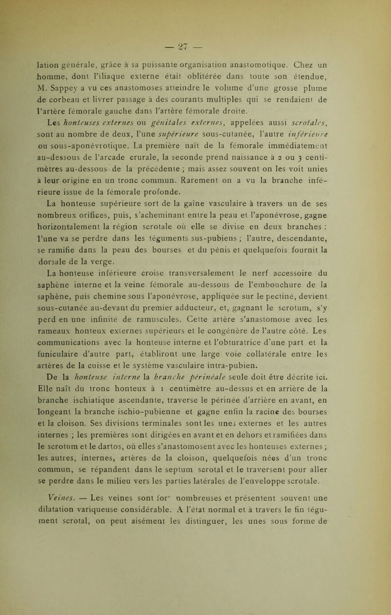 lation générale, grâce à sa puissante organisation anastomotique. Chez un homme, dont l’iliaque externe était oblitérée dans toute son étendue, M. Sappev a vu ces anastomoses atteindre le volume d’une grosse plume de corbeau et livrer passage à des courants multiples qui se rendaient de l’artère fémorale gauche dans l’artère fémorale droite. Les honteuses externes ou génitales externes, appelées aussi scrofales, sont au nombre de deux, l’une supérieure sous-cutanée, l’autre inférieure ou sous-aponévrotique. La première naît de la fémorale immédiatement au-dessous de l’arcade crurale, la seconde prend naissance à 2 ou 3 centi- mètres au-dessous de la précédente ; mais assez souvent on les voit unies à leur origine en un tronc commun. Rarement on a vu la branche infé- rieure issue de la fémorale profonde. La honteuse supérieure sort de la gaîne vasculaire à travers un de ses nombreux orifices, puis, s'acheminant entre la peau et l’aponévrose, gagne horizontalement la région scrotale où elle se divise en deux branches : l’une va se perdre dans les téguments sus-pubiens ; l’autre, descendante, se ramifie dans la peau des bourses et du pénis et quelquefois fournit la dorsale de la verge. La honteuse inférieure croise transversalement le nerf accessoire du saphène interne et la veine fémorale au-dessous de l’embouchure de la saphène, puis chemine sous l’aponévrose, appliquée sur le pectiné, devient sous-cutanée au-devant du premier adducteur, et, gagnant le scrotum, s’y perd en une infinité de ramusctiles. Cette artère s’anastomose avec les rameaux honteux externes supérieurs et le congénère de l’autre côté. Les communications avec la honteuse interne et l’obturatrice d’une part et la funiculaire d’autre part, établiront une large voie collatérale entre les artères de la cuisse et le système vasculaire intra-pubien. De la honteuse interne la branche périnéale seule doit être décrite ici. Elle naît du tronc honteux à 1 centimètre au-dessus et en arrière de la branche ischiatique ascendante, traverse le périnée d’arrière en avant, en longeant la branche ischio-pubienne et gagne enfin la racine des bourses et la cloison. Ses divisions terminales sont les unes externes et les autres internes ; les premières sont dirigées en avant et en dehors et ramifiées dans le scrotum et le dartos, où elles s’anastomosent avec les honteuses externes ; les autres, internes, artères de la cloison, quelquefois nées d’un tronc commun, se répandent dans le septum scrotal et le traversent pour aller se perdre dans le milieu vers les parties latérales de l’enveloppe scrotale. Veines. — Les veines sont for' nombreuses et présentent souvent une dilatation variqueuse considérable. A l’élat normal et à travers le fin légu- ment scrotal, on peut aisément les distinguer, les unes sous forme de