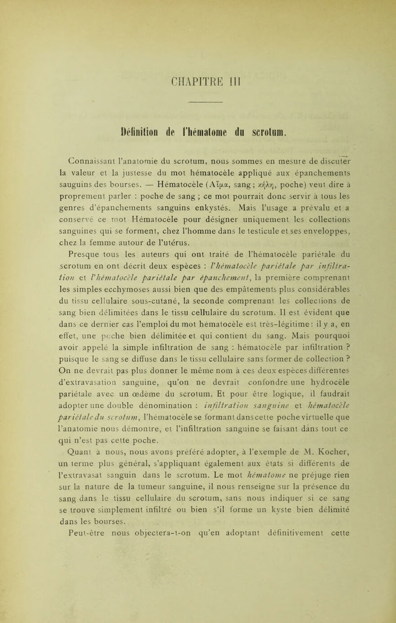 Sléliiiilion de riiéinatoine du scrotum. Connaissant l’anatomie du scrotum, nous sommes en mesure de discuter la valeur et la justesse du mot hématocèle appliqué aux épanchements sauguins des bourses. — Hématocèle (Aïjxa, sang; K/jXyj, poche) veut dire à proprement parler : poche de sang ; ce mot pourrait donc servir à tous les genres d’épanchements sanguins enkystés. Mais l’usage a prévalu et a conservé ce mot Hématocèle pour désigner uniquement les collections sanguines qui se forment, chez l’homme dans le testicule et ses enveloppes, chez la femme autour de l’utérus. Presque tous les auteurs qui ont traité de l’hématocèle pariétale du scrotum en ont décrit deux espèces : /’hématocèle pariétale par infiltra- tion et Vhématoccle pariétale par épanchement, la première comprenant les simples ecchymoses aussi bien que des empâtements plus considérables du tissu cellulaire sous-cutané, la seconde comprenant les collections de sang bien délimitées dans le tissu cellulaire du scrotum. 11 est évident que dans ce dernier cas l’emploi du mot hématocèle est très-légitime: il y a, en effet, une poche bien délimitée et qui contient du sang. Mais pourquoi avoir appelé la simple infiltration de sang : hématocèle par infiltration ? puisque le sang se diffuse dans le tissu cellulaire sans former de collection? On ne devrait pas plus donner le même nom à ces deux espèces différentes d’extravasation sanguine, qu’on ne devrait confondre une hydrocèle pariétale avec un œdème du scrotum. Et pour être logique, il faudrait adopter une double dénomination: infiltration sanguine et hématocèle pariétale du scrotum, l’hématocèle se formant danscette poche virtuelle que l’anatomie nous démontre, et l’infiltration sanguine se faisant dans tout ce qui n’est pas cette poche. Quant à nous, nous avons préféré adopter, à l’exemple de M. Kocher, un terme plus général, s’appliquant également aux états si différents de l’extravasat sanguin dans le scrotum. Le mot hématome ne préjuge rien sur la nature de la tumeur sanguine, il nous renseigne sur la présence du sang dans le tissu cellulaire du scrotum, sans nous indiquer si ce sang se trouve simplement infiltré ou bien s’il forme un kyste bien délimité dans les bourses. Peut-être nous objectera-i-on qu’en adoptant définitivement cette