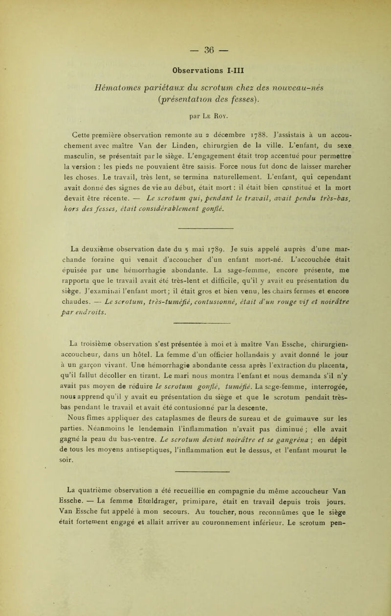 — 86 — Observations I-III Hématomes pariétaux du scrotum chez des nouveau-nés (présentation des fesses). par Le Roy. Cette première observation remonte au 2 décembre 1788. J’assistais à un accou- chement avec maître Yan der Linden, chirurgien de la ville. L’enfant, du sexe masculin, se présentait par le siège. L’engagement était trop accentué pour permettre la version : les pieds ne pouvaient être saisis. Force nous fut donc de laisser marcher les choses. Le travail, très lent, se termina naturellement. L’enfant, qui cependant avait donné des signes de vie au début, était mort: il était bien constitué et la mort devait être récente. — Le scrotum qui, pendant le travail, avait pendu très-bas, hors des fesses, était considérablement gonflé. La deuxième observation date du 5 mai 1789. Je suis appelé auprès d’une mar- chande foraine qui venait d’accoucher d’un enfant mort-né. L’accouchée était épuisée par une hémorrhagie abondante. La sage-femme, encore présente, me rapporta que le travail avait été très-lent et difficile, qu’il y avait eu présentation du siège. J’examinai l’enfant mort; il était gros et bien venu, les chairs fermes et encore chaudes. — Le scrotum, très-tumèfiè, contusionné, était d’un rouge vif et noirâtre pa r endroits. La troisième observation s’est présentée à moi et à maître Van Essche, chirurgien- accoucheur, dans un hôtel. La femme d’un officier hollandais y avait donné le jour à un garçon vivant. Une hémorrhagie abondante cessa après l’extraction du placenta, qu’il fallut décoller en tirant. Le mari nous montra l’enfant et nous demanda s’il n’y avait pas moyen de réduire le scrotum gonflé, tuméfié. La sage-femme, interrogée, nous apprend qu’il y avait eu présentation du siège et que le scrotum pendait très- bas pendant le travail et avait été contusionné par la descente. Nous fîmes appliquer des cataplasmes de fleurs de sureau et de guimauve sur les parties. Néanmoins le lendemain l’inflammation 11’avait pas diminué ; elle avait gagné la peau du bas-ventre. Le scrotum devint noirâtre et se gangrena ; en dépit de tous les moyens antiseptiques, l’inflammation eut le dessus, et l’enfant mourut le soir. La quatrième observation a été recueillie en compagnie du même accoucheur Van Essche. — La femme Etœldrager, primipare, était en travail depuis trois jours. Van Essche fut appelé à mon secours. Au toucher, nous reconnûmes que le siège était fortement engagé et allait arriver au couronnement inférieur. Le scrotum pen-