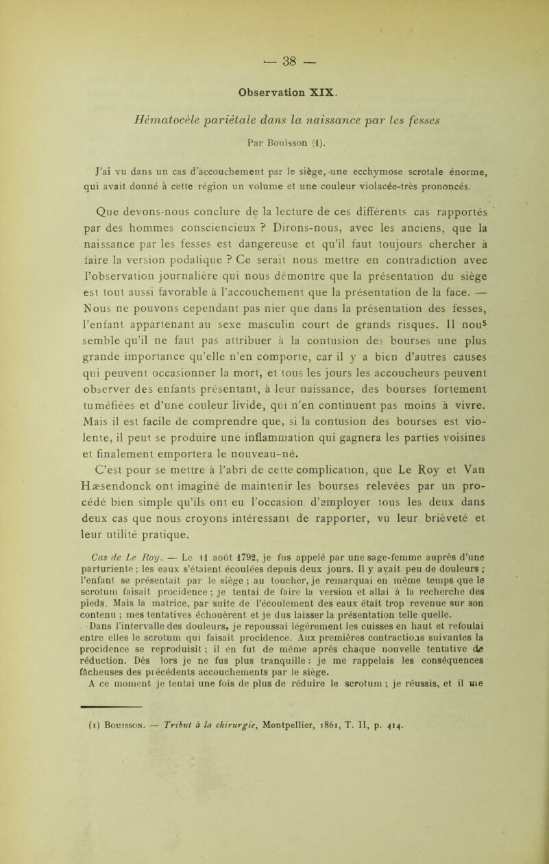 Observation XIX. Hémcttocèle pariétale dans la naissance par les fesses Par Bouisson (1). J'ai vu dans un cas d’accouchement par le siège, une ecchymose scrotale énorme, qui avait donné à cette région un volume et une couleur violacée-très prononcés. Que devons-nous conclure de la lecture de ces différents cas rapportés par des hommes consciencieux ? Dirons-nous, avec les anciens, que la naissance par les fesses est dangereuse et qu’il faut toujours chercher à faire la version podalique ? Ce serait nous mettre en contradiction avec l’observation journalière qui nous démontre que la présentation du siège est tout aussi favorable à l'accouchement que la présentation de la face. — Nous ne pouvons cependant pas nier que dans la présentation des fesses, l’enfant appartenant au sexe masculin court de grands risques. Il nous semble qu’il ne faut pas attribuer à la contusion des bourses une plus grande importance qu’elle n’en comporte, car il y a bien d’autres causes qui peuvent occasionner la mort, et tous les jours les accoucheurs peuvent observer des enfants présentant, à leur naissance, des bourses fortement tuméfiées et d’une couleur livide, qui n’en continuent pas moins à vivre. Mais il est facile de comprendre que, si la contusion des bourses est vio- lente, il peut se produire une inflammation qui gagnera les parties voisines et finalement emportera le nouveau-né. C’est pour se mettre à l’abri de cette complication, que Le Roy et Van Hæsendonck ont imaginé de maintenir les bourses relevées par un pro- cédé bien simple qu’ils ont eu l’occasion d’employer tous les deux dans deux cas que nous croyons intéressant de rapporter, vu leur brièveté et leur utilité pratique. Cas de Le Roy. — Le M août 1792, je fus appelé par une sage-femme auprès d’une parturiente; les eaux s’étaient, écoulées depuis deux jours. Il y avait peu de douleurs ; l’enfant, se présentait par le siège; au toucher,je remarquai en même temps que le scrotum faisait procidence ; je tentai de faire la version et allai à la recherche des pieds. Mais la matrice, par suite de l’écoulement des eaux était trop revenue sur son contenu ; mes tentatives échouèrent et je dus laisser la présentation telle quelle. Dans l’intervalle des douleurs, je repoussai légèrement les cuisses en haut et refoulai entre elles le scrotum qui faisait procidence. Aux premières contractions suivantes la procidence se reproduisit ; il en fut de même après chaque nouvelle tentative de réduction. Dès lors je ne fus plus tranquille : je me rappelais les conséquences fâcheuses des pi écédents accouchements par le siège. A ce moment je tentai une fois de plus de réduire le scrotum ; je réussis, et il me (i) Bouisson. — Tribut à la chirurgie, Montpellier, 1861, T. Il, p. 414.