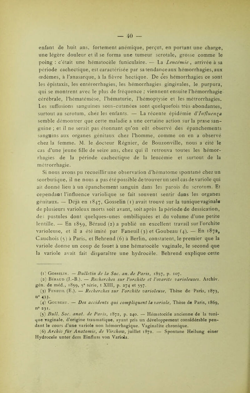 enfant de huit ans, fortement anémique, perçut, en portant une charge, une légère douleur et il se forma une tumeur scrotale, grosse comme le poing : c’était une hématocèle funiculaire. — La Leucémie, arrivée à sa période cachectique, est caractérisée par sa tendanceaux hémorrhagies, aux œdèmes, à l’anasarque, à la fièvre hectique. De ces hémorrhagies ce sont les épistaxis, les entérorrhagies, les hémorrhagies gingivales, le purpura, qui se montrent avec le plus de fréquence ; viennent ensuite l’hémorrhagie cérébrale, l’hématémèse, l’hématurie, l’hémoptysie et les métrorrhagies. Les suffusions sanguines sous-cutanées sont quelquefois très abondantes, surtout au scrotum, chez les enfants. — La récente épidémie à'Influença semble démontrer que cette maladie a une certaine action sur la prase san- guine ; et il ne serait pas étonnant qu’on eût observé des épanchements sanguins aux organes génitaux chez l’homme, comme on en a observé chez la femme. M. le docteur Régnier, de Bouzonville, nous a cité le cas d’une jeune fille de seize ans, chez qui il retrouva toutes les hémor- rhagies de la période cachectique de la leucémie et surtout de la métrorrhagie. Si nous avons pu recueillir une observation d’hématome spontané chez un scorbutique, il ne nous a pas été possible de trouverun seul cas de variole qui ait donné lieu à un épanchement sanguin dans les parois du scrotum. Et cependant l’influence variolique se fait souvent sentir dans les organes génitaux. — Déjà en 1847, Gosselin (1) avait trouvé sur la tunique vaginale de plusieurs varioleux morts soit avant, soit après la période de dessication, des pustules dont quelques-unes ombiliquées et du volume d’une petite lentille. — En 1859, Béraud (2) a publié un excellent travail sur l’orchite varioleuse, et il a été imité par Faneuil (3) et Goubeau (4). — En 1872, Cauchois (5) à Paris, et Behrend (6) à Berlin, constatent, le premier que la variole donne un coup de fouet à une hématocèle vaginale, le second que la variole avait fait disparaître une hydrocèle. Behrend explique cette (1', Gosselin. — Bulletin de la Soc. an. de Paris, 1857, P- I07- (2) Béraud (J.-B.). — Recherches sur l’orchite et l’ovarite varioleuses. Archiv. gén. de méd., 1859, 5' série, t XIII, p. 274 et 557. (3) Feneuil (E.). — Recherches sur l’orchite varioleuse, Thèse de Paris, 1873, n° 433- (4) Goubeau. — Des accidents qui compliquent la variole. Thèse de Paris, 1869, n° 231. (5) Bull. Soc. anat. de Paiis, 1872, p. 240. — Hématocèle ancienne de la tuni- que vaginale, d’origine traumatique, ayant pris un développement considérable pen- dant le cours d’une variole non hémorrhagique. Vaginalite chronique. (6) Archiv fur Anatomie, de Virchow, juillet 1872. — Spontané Heilung einer Hydrocele unter dem Einfluss von Variola.