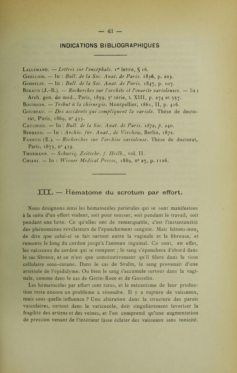 INDICATIONS BIBLIOGRAPHIQUES Lallemand. — Lettres sur l'encéphale. irt lettre, § 16. Greli.ois. — In : Bull, de la Soc. Anat. de Paris. 1836, p. 203. Gosselin. — In : Bull, de la Soc. Anat. de Paris. 1847, P- I07- Béraud (J.-B.). — Recherches sur l'orchite et l'ovarite varioleuses. — In : Arch. gén. de méd., Paris, 1859, 5e série, t. XIII, p. 274 et 557. Bouisson. — Tribut à la chirurgie. Montpellier, 1861, II, p. 416. Goubeau. — Des accidents qui compliquent la variole. Thèse de docto- rat, Paris, 1869, n° 433. Cauchois. — In : Bull, de la Soc. Anat. de Paris. \8’]2, p. 240. Behrend. — In : Archiv. für. Anat., de Virchow, Berlin, 1872. Faneuil (E.). — Recherches sur l'orchite varioleuse. Thèse de doctorat, Paris, 1873, n° 433. Thormann. — Schwei^. Zeitschr. f. Heilk., vol. II. Chiari. — In : Wiener Medical Presse, 1889, n“27, p. 1126. III. — Hématome du scrotum par effort. Nous désignons ainsi les hématocèles pariétales qui se sont manifestées à la suite d’un effort violent, soit pour tousser, soit pendant le travail, soit pendant une lutte. Ce qu’elles ont de remarquable, c’est l’instantanéité des phénomènes révélateurs de l’épanchement sanguin. Mais hâtons-nous de dire que celui-ci se fait surtout entre la vaginale et la fibreuse, et remonte le long du cordon jusqu’à l’anneau inguinal. Ce sont, en effet, les vaisseaux du cordon qui se rompent ; le sang s’épanchera d’abord dans le sac fibreux, et ce n’est que consécutivement qu’il filera dans le tissu cellulaire sous-cutané. Dans le cas de Svalin, le sang provenait d’une artériole de l’épididyme. Ou bien le sang s’accumule surtout dans la vagi- nale, comme dans le cas de Gérin-Roze et de Gosselin. Les hématocèles par effort sont rares, et le mécanisme de leur produc- tion reste encore un problème à résoudre. Il y a rupture de vaisseaux, mais sous quelle influence ? Une altération dans la structure des parois vasculaires, surtout dans le varicocèle, doit singulièrement favoriser la fragilité des artères et des veines, et l’on comprend qu’une augmentation de pression venant de l’intérieur fasse éclater des vaisseaux sans tonicité.