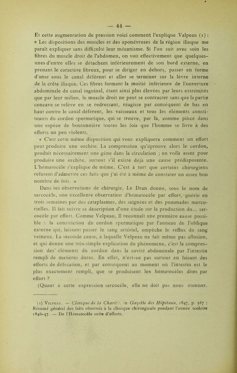 Et cette augmentation de pression voici comment l’explique Valpeau (1) : « Les dispositions des muscles et des aponévroses de la région iliaque me paraît expliquer sans difficulté leur mécanisme. Si l’on suit avec soin les fibres du muscle droit de l’abdomen, on voit effectivement que quelques- unes d’entre elles se détachent inférieurement de son bord externe, en prenant le caractère fibreux, pour se diriger en dehors, passer en forme d’anse sous le canal déférent et aller se terminer sur la lèvre interne de la crête iliaque. Ces fibres formant la moitié inférieure de l’ouverture abdominale du canal inguinal, étant ainsi plus élevées par leurs extrémités que par leur milieu, le muscle droit ne peut se contracter sans que la partie concave se relève en se redressant, réagisse par conséquent de bas en haut contre le canal déférent, les vaisseaux et tous les éléments consti- tuants du cordon spermatique, qui se trouve, par là, comme pincé dans une espèce de boutonnière toutes les fois que l’homme se livre à des efforts un peu violents. « C’est cette même disposition qui vous expliquera comment un effort peut produire une orchite. La compression qu’éprouve alors le cordon, produit nécessairement une gêne dans la circulation ; en voilà assez pour produire une orchite, surtout s’il existe déjà une cause prédisposante. L’hématocèle s’explique de même. C’est à tort que certains chirurgiens refusent d’admettre ces faits que j’ai été à même de constater un assez bon nombre de fois. » Dans ses observations de chirurgie, Le Dran donne, sous le nom de sarcocèle, une excellente observation d’hématocèle par effort, • guérie en trois semaines par des cataplasmes, des saignées et des pommades mercu- rielles. Il fait suivre sa description d’une étude sur la production du... sar- cocèle par effort. Comme Velpeau, 11 reconnaît une première cause possi- ble : la constriction du cordon spermatique par l’anneau de l’oblique externe qui, laissant passer le sang artériel, empêche le reflux du sang veineux. La seconde cause, à laquelle Velpeau ne fait même pas allusion, et qui donne une très-simple explication du phénomène, c’est la compres- sion des éléments du cordon dans la cavité abdominale par l’intestin rempli de matières dures. En effet, n’est-ce pas surtout en faisant des efforts de défécation, et par conséquent au moment où l’intestin est le plus exactement rempli, que se produisent les hématocèles dites par effort ? (Quant à cette expression sarcocèle, elle ne doit pas nous étonner. (i) Velpeau. — Clinique de la Charité, in Galette des Hôpitaux, 1847, p. 567 : Résumé général des faits observés à la clinique chirurgicale pendant l’année scolaire 1846-47. — De l’Hématocèle suite d’efforts.