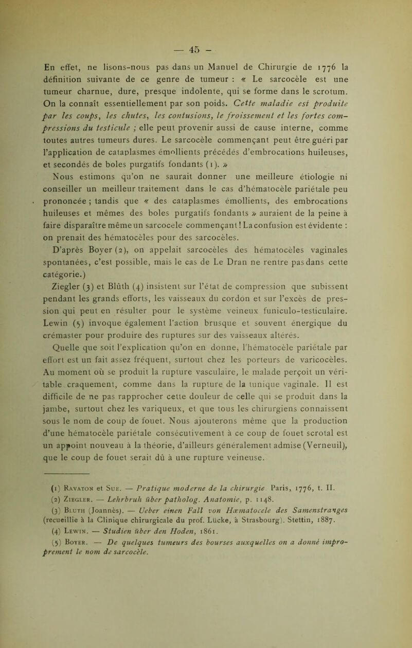En effet, ne lisons-nous pas dans un Manuel de Chirurgie de 1776 la définition suivante de ce genre de tumeur : « Le sarcocèle est une tumeur charnue, dure, presque indolente, qui se forme dans le scrotum. On la connaît essentiellement par son poids. Cette maladie est produite par les coups, les chutes, les contusions, le froissement et les fortes com- pressions du testicule ; elle peut provenir aussi de cause interne, comme toutes autres tumeurs dures. Le sarcocèle commençant peut être guéri par l’application de cataplasmes émollients précédés d’embrocations huileuses, et secondés de boles purgatifs fondants (1). » Nous estimons qu’on ne saurait donner une meilleure étiologie ni conseiller un meilleur traitement dans le cas d’hématocèle pariétale peu prononcée ; tandis que « des cataplasmes émollients, des embrocations huileuses et mêmes des boles purgatifs fondants » auraient de la peine à faire disparaître mêmeun sarcocele commençant ! Laconfusion est évidente : on prenait des hématocèles pour des sarcocèles. D’après Boyer (2), on appelait sarcocèles des hématocèles vaginales spontanées, c’est possible, mais le cas de Le Dran ne rentre pas dans cette catégorie.) Ziegler (3) et Blûth (4) insistent sur l’état de compression que subissent pendant les grands efforts, les vaisseaux du cordon et sur l’excès de pres- sion qui peut en résulter pour le système veineux funiculo-testiculaire. Lewin (5) invoque également l’action brusque et souvent énergique du crémaster pour produire des ruptures sur des vaisseaux altérés. Quelle que soit l’explication qu’on en donne, l’hématocèle pariétale par effort est un fait assez fréquent, surtout chez les porteurs de varicocèles. Au moment où se produit la rupture vasculaire, le malade perçoit un véri- table craquement, comme dans la rupture de la tunique vaginale. 11 est difficile de ne pas rapprocher cette douleur de celle qui se produit dans la jambe, surtout chez les variqueux, et que tous les chirurgiens connaissent sous le nom de coup de fouet. Nous ajouterons même que la production d’une hématocèle pariétale consécutivement à ce coup de fouet scrotal est un appoint nouveau à la théorie, d’ailleurs généralement admise (Verneuil), que le coup de fouet serait dû à une rupture veineuse. (1) Ravaton et Sue. — Pratique moderne de la chirurgie Paris, 1776, t. II. (2) Ziegler. — Lehrbruh über patholog. Anatomie, p. 1148. (3) Bluth (Joannèsg — Ueber einen Fait von Hcematocele des Samenstranges (recueillie à la Clinique chirurgicale du prof. Lücke, à Strasbourg). Stettin, 1887. (4) Lewin. — Studien über den Hoden, 1861. (5) Boyer. — De quelques tumeurs des bourses auxquelles on a donné impro- prement le nom de sarcocèle.