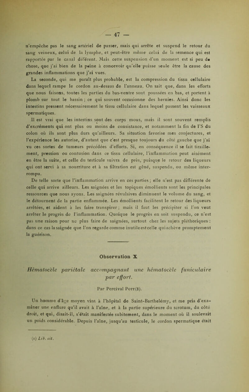n’empêche pas le sang artériel de passer, mais qui arrête et suspend le retour du sang veineux, celui de la lymphe, et peut-être même celui de la semence qui est rapportée par le canal déférent. Mais cette suspension d’un moment est si peu d« chose, que j’ai bien de la paine à concevoir qu’elle puisse seule être la cause des grandes inflammations que j’ai vues. La seconde, qui me paraît plus probable, est la compression du tissu cellulaire dans lequel rampe le cordon au-dessus de l’anneau. On sait que, dans les efforts que nous faisons, toutes les parties du bas-ventre sont poussées en bas, et portent à plomb sur tout le bassin ; ce qui souvent occasionne des hernies. Ainsi donc les intestins pressent nécessairement le tissu cellulaire dans lequel passent les vaisseaux spermatiques. Il est vrai que les intestins sont des corps mous, mais il sont souvent remplis d’excréments qui ont plus ou moins de consistance, et notamment la fin de l’S du colon où ils sont plus durs qu’ailleurs. Sa situation favorise mes conjectures, et l’expérience les autorise, d’autant que c’est presque toujours du côté gauche que j’ai vu ces sortes de tumeurs précédées d’efforts. Si, en conséquence il se fait tiraille- ment, pression ou contusion dans ce tissu cellulaire, l’inflammation peut aisément en être la suite, et celle du testicule suivra de près, puisque le retour des liqueurs qui ont servi à sa nourriture et à sa filtration est gêné, suspendu, ou même inter- rompu. De telle sorte que l’inflammation arrive en ces parties; elle n’est pas différente de celle qui arrive ailleurs. Les saignées et les topiques émollients sont les principales ressources que nous ayons. Les saignées révulsives diminuent le volume du sang, et le détournent de la partie enflammée. Les émollients facilitent le retour des liqueurs arrêtées, et aident à les faire transpirer; mais il faut les précipiter si l’on veut arrêter le progrès de l’inflammation. Quoique le progrès en soit suspendu, ce n’est pas une raison pour ne plus faire de saignées, surtout chez les sujets pléthoriques : dans ce cas la saignée que l’on regarde comme inutile est celle qui achève promptement la guérison. Observation X Hématocèle pariétale accompagnant une hématocéle funiculaire par effort. Par Percival Pott(1). Un homme d’âge moyen vint à l’hôpital de Saint-Barthélémy, et me pria d’exa- miner une enflure qu’il avait à l’aîne, et à la partie supérieure du scrotum, du côté droit, et qui, disait-il, s’était manifestée subitement, dans le moment où il soulevait un poids considérable. Depuis l’aîne, jusqu’au testicule, le cordon spermatique était (i) Lit. cit.