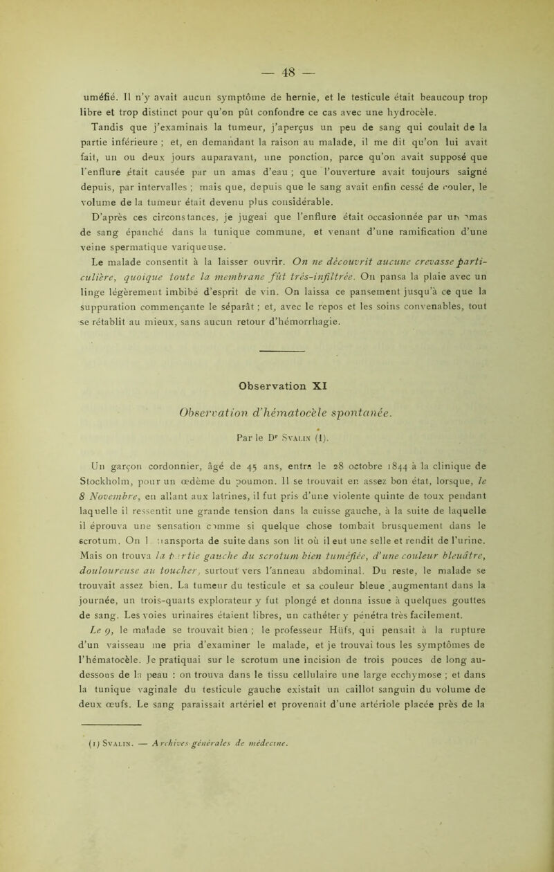 uméfié. Il n’y avait aucun symptôme de hernie, et le testicule était beaucoup trop libre et trop distinct pour qu’on pût confondre ce cas avec une hydrocèle. Tandis que j’examinais la tumeur, j’aperçus un peu de sang qui coulait de la partie inférieure ; et, en demandant la raison au malade, il me dit qu’on lui avait fait, un ou deux jours auparavant, une ponction, parce qu’on avait supposé que l'enflure était causée par un amas d’eau ; que l’ouverture avait toujours saigné depuis, par intervalles ; mais que, depuis que le sang avait enfin cessé de couler, le volume de la tumeur était devenu plus considérable. D’après ces circonstances, je jugeai que l’enflure était occasionnée par un ''mas de sang épanché dans la tunique commune, et venant d’une ramification d’une veine spermatique variqueuse. Le malade consentit à la laisser ouvrir. On ne découvrit aucune crevasse parti- culière, quoique toute la membrane fût très-infiltrèe. On pansa la plaie avec un linge légèrement imbibé d’esprit de vin. On laissa ce pansement jusqu’à ce que la suppuration commençante le séparât ; et, avec le repos et les soins convenables, tout se rétablit au mieux, sans aucun retour d’hémorrhagie. Observation XI Observation d’hématocèle spontanée. Par le Dr Svai.in (1). Un garçon cordonnier, âgé de 45 ans, entra le 28 octobre 1844 à la clinique de Stockholm, pour un œdème du poumon. 11 se trouvait en assez bon état, lorsque, le 8 Novembre, eu allant aux latrines, il fut pris d’une violente quinte de toux pendant laquelle il ressentit une grande tension dans la cuisse gauche, à la suite de laquelle il éprouva une sensation cimme si quelque chose tombait brusquement dans le scrotum. On 1 iiansporta de suite dans son lit où il eut une selle et rendit de l’urine. Mais on trouva la b.irtie gauche du scrotum bien tuméfiée, d’une couleur bleuâtre, douloureuse au toucher, surtout vers l’anneau abdominal. Du reste, le malade se trouvait assez bien. La tumeur du testicule et sa couleur bleue .augmentant dans la journée, un trois-quarts explorateur y fut plongé et donna issue à quelques gouttes de sang. Les voies urinaires étaient libres, un cathéter y pénétra très facilement. Le (), le malade se trouvait bien ; le professeur Htifs, qui pensait à la rupture d’un vaisseau me pria d’examiner le malade, et je trouvai tous les symptômes de l’hématocèle. Je pratiquai sur le scrotum une incision de trois pouces de long au- dessous de la peau : on trouva dans le tissu cellulaire une large ecchymose ; et dans la tunique vaginale du testicule gauche existait un caillot sanguin du volume de deux œufs. Le sang paraissait artériel et provenait d’une artériole placée près de la (1 ) Svalin. — Archives générales de médecine.