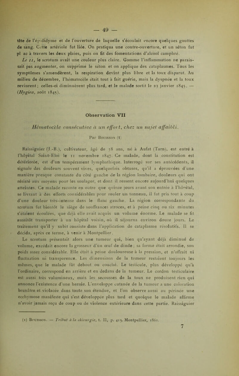 tête de l’épididyme et de l’ouverture de laquelle s’écoulait encore quelques gouttes de sang. Cotte artériole fut liée. On pratiqua une contre-ouverture, et un séton fut pl ac à travers les deux plaies, puis on fit des fomentations d’alcool camphré. Le 11, le scrotum avait une couleur plus claire. Gomme l’inflammation ne parais- sait pas augmenter, on supprime le séton et on applique des cataplasmes. Tous les symptômes s’amendèrent, la respiration devint plus libre et la toux disparut. Au milieu de décembre, l’hématocèle était tout h fait guérie, mais la dyspnée et la toux revinrent; celles-ci diminuèrent plus tard, et le malade sortit le 23 janvier 1845. — (Hygiea, août 1845). Observation VII Hématocèle consécutive à un effort, chez un sujet affaibli. Par Bol'isson (t) Raissiguier (J.-B.), cultivateur, âgé de 38 ans, né à Aufat (Tarn), est entré à l’hôpital Saint-Eloi le 11 novembre 1847. Ce malade, dont la constitution est détériorée, est d’un tempérament lympbathique. Interrogé sur ses antécédents, il signale des douleurs souvent vives, quelquefois obtuses, qu’il a éprouvées d’une manière presque constante du côté gauche de la région lombaire, douleurs qui ont résisté aux moyens pour les soulager, et dont il ressent encore aujourd'hui quelques atteintes. Ce malade raconte en outre que quinze jours avant son entrée à l’hônital, se livrant à des efforts considérables pour rouler un tonneau, il fut pris tout à coup d’une douleur très-intense dans le flanc gauche. La région correspondante du scrotum fut bientôt le siège de souffrances atroces, et à peine cinq ou six minutes s’étaient écoulées, que déjà elle avait acquis un volume énorme. Le malade se fit aussitôt transporter à un hôpital voisin, où il séjourna environ douze jours. Le traitement qu'il y subit consiste dans l’application de cataplasme résolutifs. Il se ■ décida, après ce terme, à venir à Montpellier. Le scrotum présentait alors une tumeur qui, bien qu’ayant déjà diminué de volume, excédait encore la grosseur d’un œuf de dinde; sa forme était arrondie, sou poids assez considérable. Elle était à peine douloureuse à la pression, et n’offrait ni fluctuation ni transparence. Les dimensions de la tumeur restaient toujours les mêmes, que le malade fût debout ou couché. Le testicule, plus développé qu’à l’ordinaire, correspond en arrière et en dedans de la tumeur. Le cordon testiculaire est aussi très volumineux, mais les secousses de la toux ne produisent rien qui annonce l’existence d’une hernie. L’enveloppe cutanée de la tumeur a une coloration brunâtre et violacée dans toute son étendue, et l’on observe aussi au périnée une ecchymose manifeste qui s’est développée plus tard et quoique le malade affirme 11’avoir jamais reçu de coup ou de violence extérieure dans cette partie. Raissiguier (1) Bouisson. — Tribut à la chirurgie, t. II, p. 4 1 5. Montpellier, 1861. 7