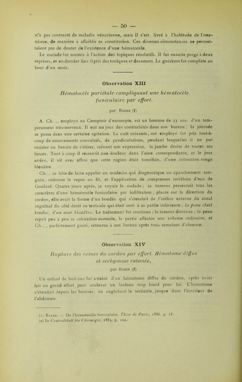 n’a pas contracté de maladie vénérienne, mais il s’est livré à l’habitude de l’ona- nisme, de manière à affaiblir sa constitution. Ces diverses circonstances ne permet- taient pas de douter de l’existence d’uue hématocèle. Le malade fut soumis à l’action des topiques résolutifs. Il fut ensuite purgé à deux reprises, et en dernier lieu il prit des toniques et desamers. La guérison fut complète au bout d’un mois. Observation XIII Hématocèle pariétale compliquant une hématocèle funiculaire par effort. par Barbe (I) A Ch..., employé au Comptoir d'escompte, est un homme de 33 ans. d’un tem- pérament très-nerveux. Il eut un jour des contrariétés dans son bureau ; la journée se passa dans une certaine agitation. La nuit suivante, cet employé fut pris tout-à- coup de mouvements convulsifs, de pandiculations, pendant lesquelles il ne put résister au besoin de s’étirer, suivant son expression, la jambe droite de toutes ses forces. Tout à coup il ressentit une douleur dans l’aine correspondante, et le jour arrivé, il vit avec effroi que cette région était tuméfiée, d’une coloration rouge bleuâtre. Ch... se hâta de faire appeler un médecin qui diagnostique un épanchement san- guin, ordonne le repos au lit, et l’application de compresses imbibées d’eau de Goulard. Quatre jours après, je voyais le malade ; sa tumeur présentait tous les caractères d’une hématocèle funiculaire par infiltration ; placée sur la direction du cordon, elle avait la forme d’un boudin qui s’étendait de l’orifice externe du canal inguinal du côté droit au testicule qui était serti à sa partie inférieure ; la peau était tendue, d'un noir bleuâtre. Le traitement fut continué ; la tumeur diminua ; la peau reprit peu à peu sa coloration normale, la partie affectée son volume ordinaire, et Ch..., parfaitement guéri, retourna à son bureau après trois semaines d’absence. Observation XIV Rupture des veines du cordon par effort. Hématome diffus et ecchymose cutanée, par Hëhin (2) Un enfant de huit ans fut atteint d’un hématome diffus du cordon, après avoir fait un grand effort pour soulever un fardeau trop lourd pour lui. L’hématome s’étendait depuis les bourses, en englobant le testicule, jusque dans l’intérieur de l’abdomen. (1) Barbe. — De l’hématocèle funiculaire. Thèse de Paris, 1886, p. 18. (2) In Centralblatt für Chirurgie, 1885, p. 100.