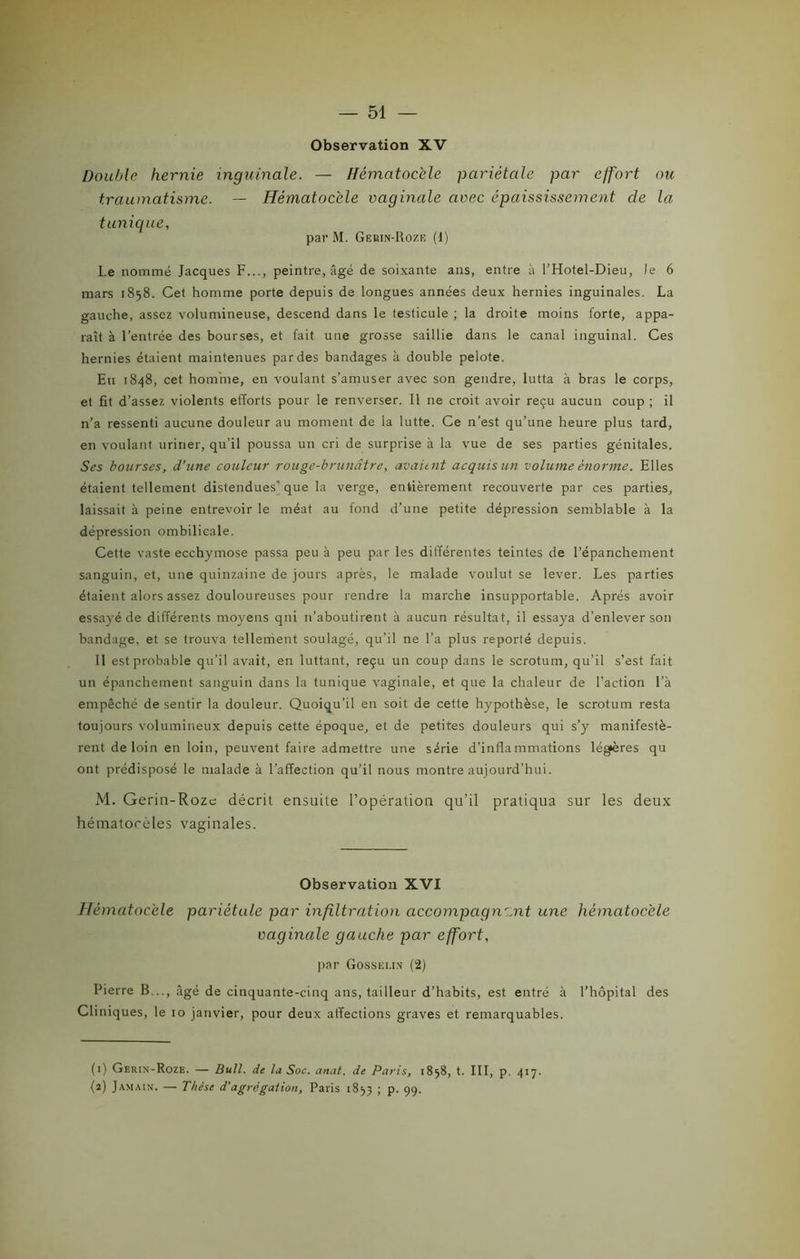 Observation XV Double hernie inguinale. — Hématoc'ele pariétale par effort ou traumatisme. — Hématoc'ele vaginale avec épaississement cle la tunique, parM. Gekin-Rozr (1) Le nommé Jacques F..., peintre, âgé de soixante ans, entre à l’Hotel-Dieu, le 6 mars 1858. Cet homme porte depuis de longues années deux hernies inguinales. La gauche, assez volumineuse, descend dans le testicule ; la droite moins forte, appa- raît à l’entrée des bourses, et fait une grosse saillie dans le canal inguinal. Ces hernies étaient maintenues par des bandages à double pelote. Eu 1848, cet homme, en voulant s’amuser avec son gendre, lutta à bras le corps, et fit d’assez violents efforts pour le renverser. Il ne croit avoir reçu aucun coup ; il n’a ressenti aucune douleur au moment de la lutte. Ce n’est qu’une heure plus tard, en voulant uriner, qu’il poussa un cri de surprise à la vue de ses parties génitales. Ses bourses, d’une couleur rouge-brunâtre, avaient acquis un volume énorme. Elles étaient tellement distendues'que la verge, entièrement recouverte par ces parties, laissait à peine entrevoir le méat au fond d’une petite dépression semblable à la dépression ombilicale. Cette vaste ecchymose passa peu à peu par les différentes teintes de l’épanchement sanguin, et, une quinzaine de jours après, le malade voulut se lever. Les parties étaient alors assez douloureuses pour rendre la marche insupportable. Après avoir essayé de différents moyens qui n’aboutirent à aucun résultat, il essaya d’enlever son bandage, et se trouva tellement soulagé, qu’il ne l’a plus reporté depuis. Il est probable qu’il avait, en luttant, reçu un coup dans le scrotum, qu’il s’est fait un épanchement sanguin dans la tunique vaginale, et que la chaleur de l’action l’à empêché de sentir la douleur. Quoiqu’il en soit de cette hypothèse, le scrotum resta toujours volumineux depuis cette époque, et de petites douleurs qui s’y manifestè- rent de loin en loin, peuvent faire admettre une série d’inflammations légères qu ont prédisposé le malade à l’affection qu’il nous montre aujourd’hui. M. Gerin-Roze décrit ensuite l’opération qu’il pratiqua sur les deux hématorèles vaginales. Observation XVI Hématoc'ele pariétale par infiltration accompagnant une hématoc'ele vaginale gauche par effort, par Gosselin (2) Pierre B..., âgé de cinquante-cinq ans, tailleur d’habits, est entré à l’hôpital des Cliniques, le 10 janvier, pour deux affections graves et remarquables. (1) Gerin-Roze. — Bull, de la Soc. anat. de Paris, 1858, t. III, p. 417. (î) Jamain. — Thèse d’agrégation, Paris 1853 ; p. 99.