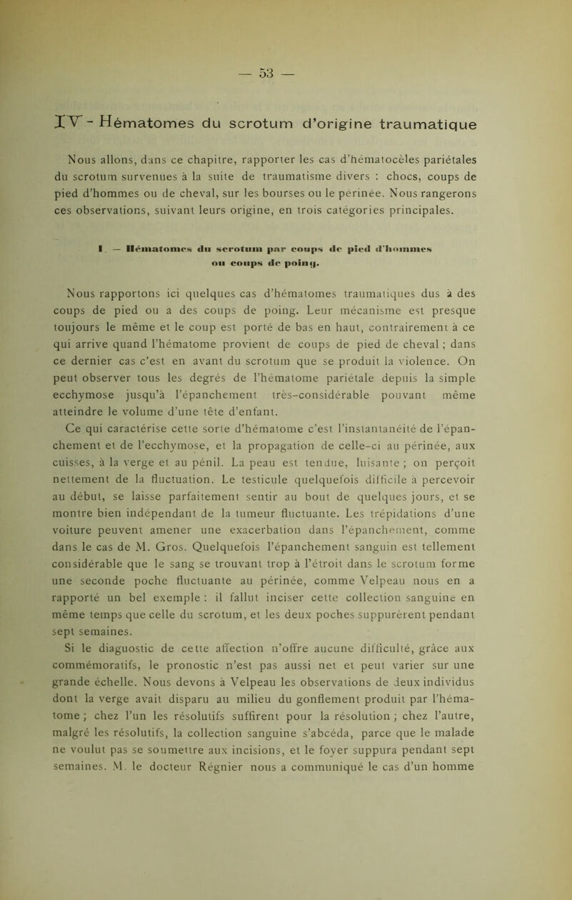 IV - Hématomes du scrotum d’origine traumatique Nous allons, dans ce chapitre, rapporter les cas d’héniatocèles pariétales du scrotum survenues à la suite de traumatisme divers : chocs, coups de pied d’hommes ou de cheval, sur les bourses ou le perinée. Nous rangerons ces observations, suivant leurs origine, en trois catégories principales. I — Hématome» «lu scrotum par coups tic pied d'hommes ou coups de poin<|. Nous rapportons ici quelques cas d’hématomes traumatiques dus à des coups de pied ou a des coups de poing. Leur mécanisme est presque toujours le même et le coup est porté de bas en haut, contrairement à ce qui arrive quand l’hématome provient de coups de pied de cheval ; dans ce dernier cas c’est en avant du scrotum que se produit la violence. On peut observer tous les degrés de l’hématome pariétale depuis la simple ecchymose jusqu’à l’épanchement très-considérable pouvant même atteindre le volume d’une tête d’enfant. Ce qui caractérise cette sorte d’hématome c’est l’instantanéité de l’épan- chement et de l’ecchymose, et la propagation de celle-ci au périnée, aux cuisses, à la verge et au pénil. La peau est tendue, luisante; on perçoit nettement de la fluctuation. Le testicule quelquefois difficile a percevoir au début, se laisse parfaitement sentir au bout de quelques jours, et se montre bien indépendant de la tumeur fluctuante. Les trépidations d’une voiture peuvent amener une exacerbation dans l’épanchement, comme dans le cas de M. Gros. Quelquefois l’épanchement sanguin est tellement considérable que le sang se trouvant trop à l’étroit dans le scrotum forme une seconde poche fluctuante au périnée, comme Velpeau nous en a rapporté un bel exemple : il fallut inciser cette collection sanguine en même temps que celle du scrotum, et les deux poches suppurèrent pendant sept semaines. Si le diaguostic de cette affection n’offre aucune difficulté, grâce aux commémoratifs, le pronostic n’est pas aussi net et peut varier sur une grande échelle. Nous devons à Velpeau les observations de deux individus dont la verge avait disparu au milieu du gonflement produit par l’héma- tome ; chez l’un les résolutifs suffirent pour la résolution ; chez l’autre, malgré les résolutifs, la collection sanguine s’abcéda, parce que le malade ne voulut pas se soumeitre aux incisions, et le foyer suppura pendant sept semaines. M. le docteur Régnier nous a communiqué le cas d’un homme