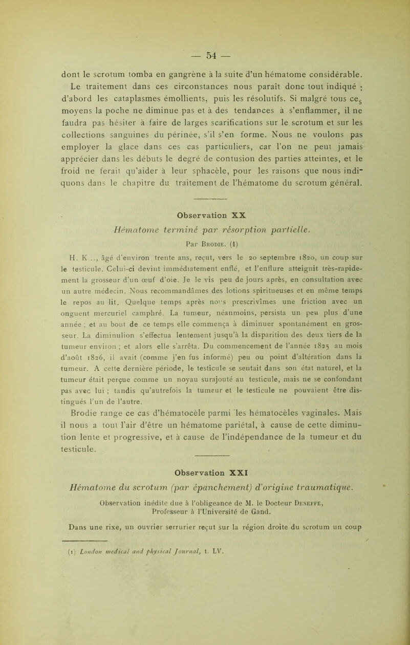 dont le scrotum tomba en gangrène à la suite d’un hématome considérable. Le traitement dans ces circonstances nous paraît donc tout indiqué ; d’abord les cataplasmes émollients, puis les résolutifs. Si malgré tous ces moyens la poche ne diminue pas et à des tendances à s’enflammer, il ne faudra pas hésiter à faire de larges scarifications sur le scrotum et sur les collections sanguines du périnée, s’il s’en forme. Nous ne voulons pas employer la glace dans ces cas particuliers, car l’on ne peut jamais apprécier dans les débuts le degré de contusion des parties atteintes, et le froid ne ferait qu’aider à leur sphacèle, pour les raisons que nous indi quons dans le chapitre du traitement de l’hématome du scrotum général. Observation XX Hématome, terminé par résorption partielle. Par Brodie. (1) H. K..., âgé d'environ trente ans, reçut, vers le 20 septembre 1820, un coup sur le testicule. Celui-ci devint immédiatement enflé, et l’enflure atteignit très-rapide- ment la grosseur d’un œuf d’oie. Je le vis peu de jours après, en consultation avec un autre médecin. Nous recommandâmes des lotions spiritueuses et en même temps le repos au lit. Quelque temps après nous prescrivîmes une friction avec un onguent mercuriel camphré. La tumeur, néanmoins, persista un peu plus d’une année ; et au bout de ce temps elle commença à diminuer spontanément en gros- seur. La diminulion s’effectua lentement jusqu’à la disparition des deux tiers de la tumeur environ ; et alors elle s’arrêta. Du commencement de l’année 1825 au mois d’août 1826, il avait (comme j’en fus informé) peu ou point d’altération dans la tumeur. A cette dernière période, le testicule se sentait dans son état naturel, et la tumeur était perçue comme un noyau surajouté au testicule, mais ne se confondant pas avec lui ; tandis qu’autrefois la tumeur et le testicule ne pouvaient être dis- tingués l’un de l’autre. Brodie range ce cas d’hématocèle parmi les hématocèles vaginales. Mais il nous a tout l’air d’être un hématome pariétal, à cause de cette diminu- tion lente et progressive, et à cause de l’indépendance de la tumeur et du testicule. Observation XXI Hématome du scrotum (par épanchement) d’origine traumatique. Observation inédite due à l’obligeance de M. le Docteur Deneffe, Professeur à l’Université de Gand. Dans une rixe, un ouvrier serrurier reçut sur la région droite du scrotum un coup (1) London medical and physical Journal, t. LV.