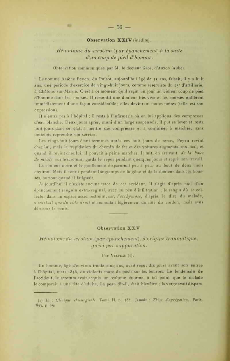 Observation XXIV (inédite). Hématome du scrotum (par épanchement) ci la suite d'un coup de pied d’homme. Observation communiquée par M. le docteur Gros, d’Auxon (Aube). Le nommé Arsène Peyen, du Puisot, aujourd'hui âgé de 55 ans, faisait, il y a huit ans, une période d’exercice de vingt-huit jours, comme réserviste du 25e d’artillerie, à Châlons-sur-Marne. C’est à ce moment qu’il reçut un jour un violent coup de pied d’homme dans les bourses. Il ressentit une douleur très vive et les bourses enflèrent immédiatement d’une façon considérable; elles devinrent toutes noires (telle est son expression). Il n’entra pas h l’hôpital ; il resta à l’infirmerie où on lui appliqua des compresses d’eau blanche. Deux jours après, muni d’un large suspensoir, il put se lever et resta huit jours dans cet état, à mettre des compresses et à continuer à marcher, sans toutefois reprendre son service. Les vingt-huit jours étant terminés après ces huit jours de repos, Peyen revint chez lui, mais la trépidation du chemin de fer et des voitures augmenta son mal, et quand il revint chez lui, il pouvait à peine marcher. Il mit, en arrivant, de la boue de meule sur le scrotum, garda le repos pendant quelques jours et reprit son travail. La couleur noire et le gonflement disparurent peu à peu, au bout de deux mois environ. Mais il sentit pendant longtemps de la gêne et de la douleur dans les bour- ses, surtout quand il fatiguait. Aujourd’hui il n’existe aucune trace de cet accident. Il s’agit d’après moi d’un épanchement sanguin extra-vaginal, avec un peu d’infiltration ; le sang a dû se col- lecter dans un espace assez restreint, car, Vecchymose, d’après le dire du malade, n’existait que du côté droit et remontait légèrement du côté du cordon, mais sans dépasser le pénis. Observation XXV Hématome du scrotum (par épanchement), d'origine traumatique, guéri par suppuration. Par VEi.rEAU (1). Un homme, âgé d’environ trente-cinq ans, avait reçu, dix jours avant son entrée à l’hôpital, mars 1836, de violents coups de pieds sur les bourses. Le lendemain de l’accident, le scrotum avait acquis un volume énorme, à tel point que le malade le comparait à une tète d’adulte. La peau dit-il, était bleuâtre ; la verge avait disparu (1) In : Clinique chirurgicale. Tome II, p. 388. Jamain : Thèse d'agrégation, Paris, 1833, p. 23.