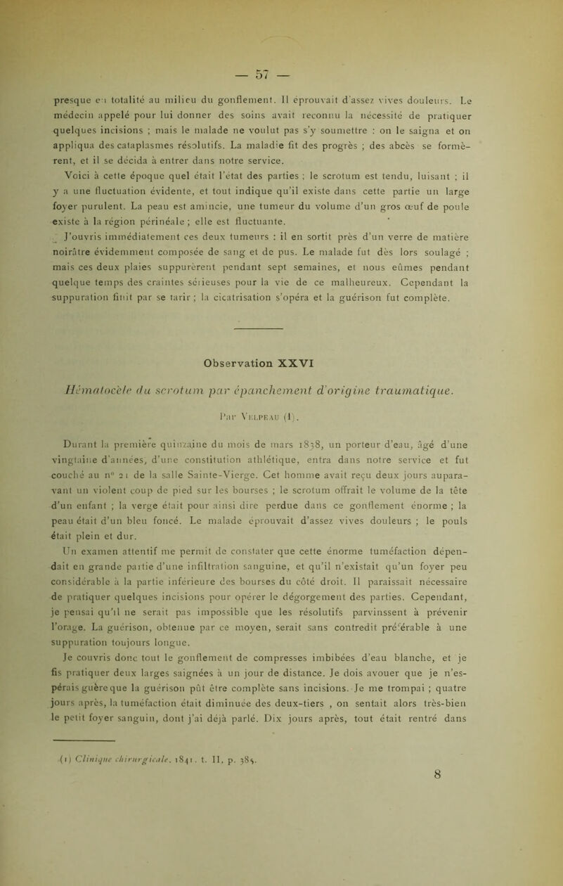 médecin appelé pour lui donner des soins avait reconnu la nécessité de pratiquer quelques incisions ; mais le malade ne voulut pas s’y soumettre : on le saigna et on appliqua des cataplasmes résolutifs. La maladie fit des progrès ; des abcès se formè- rent, et il se décida à entrer dans notre service. Voici à cette époque quel était l'état des parties ; le scrotum est tendu, luisant ; il y a une fluctuation évidente, et tout indique qu’il existe dans cette partie un large foyer purulent. La peau est amincie, une tumeur du volume d’un gros œuf de poule existe à la région périnéale ; elle est fluctuante. J’ouvris immédiatement ces deux tumeurs : il en sortit près d’un verre de matière noirâtre évidemment composée de sang et de pus. Le malade fut dès lors soulagé ; mais ces deux plaies suppurèrent pendant sept semaines, et nous eûmes pendant quelque temps des craintes séiieuses pour la vie de ce malheureux. Cependant la suppuration finit par se tarir; la cicatrisation s’opéra et la guérison fut complète. Observation XXVI Hématocele du scrotum par épanchement d'origine traumatique. l’ar Vklpf.au (1). Durant la première quinzaine du mois de mars 1838, un porteur d’eau, âgé d’une vingtaine d'années, d’une constitution athlétique, entra dans notre service et fut couché au n 21 de la salle Sainte-Vierge. Cet homme avait reçu deux jours aupara- vant un violent coup de pied sur les bourses ; le scrotum offrait le volume de la tête d’un enfant ; la verge était pour ainsi dire perdue dans ce gonflement énorme ; la peau était d’un bleu foncé. Le malade éprouvait d’assez vives douleurs ; le pouls était plein et dur. Un examen attentif me permit de constater que cette énorme tuméfaction dépen- dait en grande partie d’une infiltration sanguine, et qu’il n’existait qu’un foyer peu considérable à la partie inférieure des bourses du côté droit. Il paraissait nécessaire de pratiquer quelques incisions pour opérer le dégorgement des parties. Cependant, je pensai qu’il ne serait pas impossible que les résolutifs parvinssent à prévenir l’orage. La guérison, obtenue par ce moyen, serait sans contredit pré'erable à une suppuration toujours longue. Je couvris donc tout le gonflement de compresses imbibées d’eau blanche, et je fis pratiquer deux larges saignées à un jour de distance. Je dois avouer que je n’es- pérais guère que la guérison pût être complète sans incisions. Je me trompai ; quatre jours après, la tuméfaction était diminuée des deux-tiers , on sentait alors très-bien le petit foyer sanguin, dont j’ai déjà parlé. Dix jours après, tout était rentré dans (1) Clinique chirurgicale. 1841. t. II. p. 38s. 8