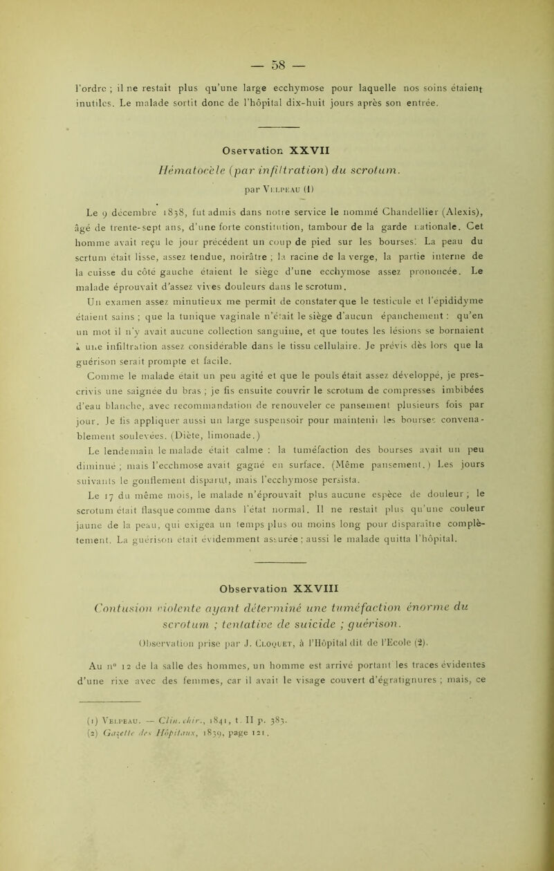 l’ordre ; il ne restait plus qu’une large ecchymose pour laquelle nos soins étaient inutiles. Le malade sortit donc de l’hôpital dix-huit jours après son entrée. Oservation XXVII Hématocèle (par infiltration) du scrotum. par Vi:i.i>i-:au (I) Le o décembre 1838, fut admis dans notie service le nommé Chandellier (Alexis), âgé de trente-sept ans, d’une forte constiiution, tambour de la garde nationale. Cet homme avait reçu le jour précédent un coup de pied sur les bourses. La peau du sertum était lisse, assez tendue, noirâtre ; la racine de la verge, la partie interne de la cuisse du côté gauche étaient le siège d’une ecchymose assez prononcée. Le malade éprouvait d’assez vives douleurs dans le scrotum. Un examen assez minutieux me permit de constater que le testicule et l'épididyme étaient sains ; que la tunique vaginale n’était le siège d’aucun épanchement : qu’en un mot il n’y avait aucune collection sanguine, et que toutes les lésions se bornaient * une infiltration assez considérable dans le tissu cellulaire. Je prévis dès lors que la guérison serait prompte et facile. Comme le malade était un peu agité et que le pouls était assez développé, je pres- crivis une saignée du bras ; je fis ensuite couvrir le scrotum de compresses imbibées d’eau blanche, avec recommandation de renouveler ce pansement plusieurs fois par jour. Je fis appliquer aussi un large suspensoir pour maintenii les bourses convena- blement soulevées. (Diète, limonade.) Le lendemain le malade était calme : la tuméfaction des bourses avait un peu diminué; mais l’ecchmose avait gagné en surface. (Même pansement.) Les jours suivants le gonflement disparut, mais l’ecchymose persista. Le 17 du même mois, le malade n’éprouvait plus aucune espèce de douleur; le scrotum était flasque comme dans l’état normal. Il ne restait plus qu’une couleur jaune de la peau, qui exigea un temps plus ou moins long pour disparaîtie complè- tement. La guérison était évidemment assurée ; aussi le malade quitta l’hôpital. Observation XXVIII Contusion dolente ayant déterminé une tîiméfaction énorme du scrotum ; tentative de suicide ; guérison. Observation prise par J. Cloçjuet, à l’Hôpital dit de l’Ecole (“2). Au n° 12 de la salle des hommes, un homme est arrivé portant les traces évidentes d’une rixe avec des femmes, car il avait le visage couvert d’égratignures ; mais, ce (1) Velpeau. — Clin, chir., 1841, t. II p. 383. (2) Galette </rv Hôpitaux, 183g, page 121.