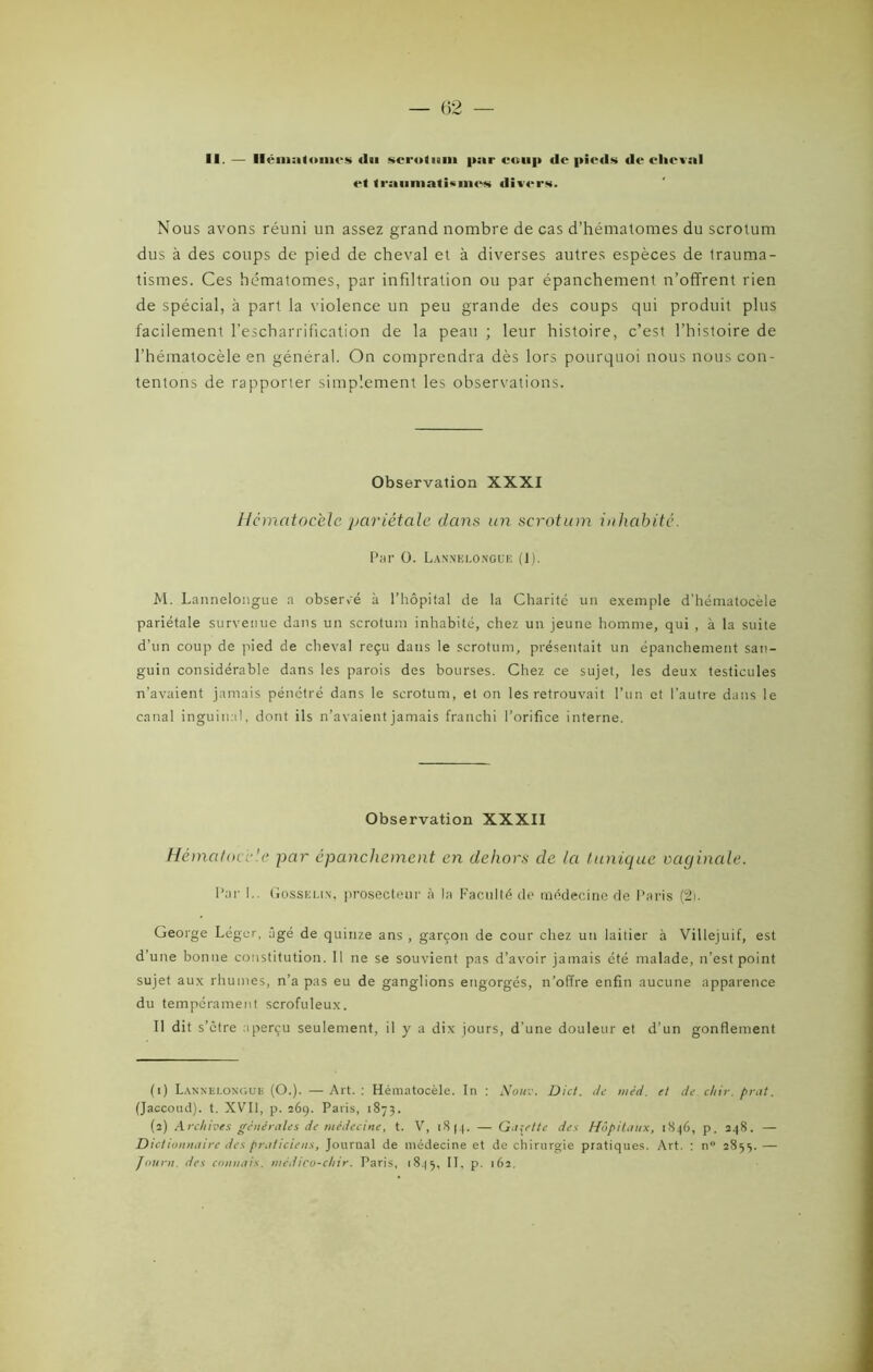 II. — Hématomes <ln scrotum par coup de pieds de cheval et traumatismes divers. Nous avons réuni un assez grand nombre de cas d’hématomes du scrotum dus à des coups de pied de cheval et à diverses autres espèces de trauma- tismes. Ces hématomes, par infiltration ou par épanchement n’offrent rien de spécial, à part la violence un peu grande des coups qui produit plus facilement l’escharrification de la peau ; leur histoire, c’est l’histoire de l’hématocèle en général. On comprendra dès lors pourquoi nous nous con- tentons de rapporter simplement les observations. Observation XXXI Hcmatocèlc pariétale dans un scrotum inhabité. Par 0. Lannelongue (1). M. Lannelongue a observé à l’hôpital de la Charité un exemple d’hématocèle pariétale survenue dans un scrotum inhabité, chez un jeune homme, qui , à la suite d’un coup de pied de cheval reçu dans le scrotum, présentait un épanchement san- guin considérable dans les parois des bourses. Chez ce sujet, les deux testicules n’avaient jamais pénétré dans le scrotum, et on les retrouvait l’un et l’autre dans le canal inguinal, dont ils n’avaient jamais franchi l’orifice interne. Observation XXXII Hématoce'e par épanchement en dehors de la tunique oacjinale. Par !.. Gosselin, prosecteur à la Faculté de médecine de Paris (2). George Léger, âgé de quinze ans , garçon de cour chez un laitier à Villejuif, est d’une bonne constitution. Il ne se souvient pas d’avoir jamais été malade, n’est point sujet aux rhumes, n’a pas eu de ganglions engorgés, n’offre enfin aucune apparence du tempérament scrofuleux. Il dit s’être aperçu seulement, il y a dix jours, d'une douleur et d’un gonflement (1) Lannelongue (O.). —Art.: Hématocèle. In : Nouv. Dict. de méd. et de chir.prat. (Jaccoud), t. XVII, p. 269. Paris, 1873. (2) Archives générales de médecine, t. V, i8|.|. — Gillette des Hôpitaux, 1846, p. 248. — Dictionnaire des praticiens, Journal de médecine et de chirurgie pratiques. Art. : n° 2853. — Journ. des connais, médico-chir. Paris, 1845, II, p. 162.