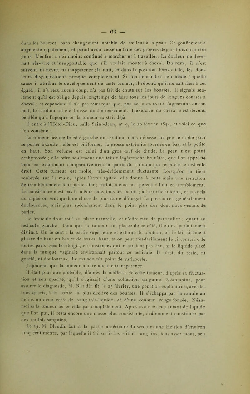 dans les bourses, sans changement notable de couleur à la peau. Ce gonflement a augmenté rapidement, et paraît avoir cessé de faire des progrès depuis trois ou quatre jours. L’enfant a néanmoins continué à marcher et à travailler. La douleur ne deve- nait très-vive et insupportable que s’il voulait monter à cheval. Du reste, il n’est survenu ni fièvre, ni inappétence ; la nuit, et dans la position horizontale, les dou- leurs disparaissaient presque complètement. Si l’on demande à ce malade à quelle cause il attribue le développement de cette tumeur, il répond qu’il ne sait rien à cet égard ; il n’a reçu aucun coup, n’a pas fait de chute sur les bourses. 11 signale seu- lement qu’il est obligé depuis longtemps de faire tous les jours de longues courses à cheval ; et cependant il n’a pas remarqué que, peu de jours avant l’apparition de son mal, le scrotum ait été froissé douloureusement. L’exercice du cheval n’est devenu pénible qu’à l'époque où la tumeur existait déjà. 11 entre à l’Hôtel-Dieu, salle Saint-Jean, nr 9, le 20 février 1844, et voici ce que l’on constate : La tumeur occupe le côté gauche du scrotum, mais dépasse un peu le raphé pour se porter adroite ; elle est piriforme, la grosse extrémité tournée en bas, et la petite en haut. Son volume est celui d’un gros œuf de dinde. La peau 11’est point ecchymosée ; elle offre seulement une teinte légèrement brunâtre, que l’on apprécie bien en examinant comparativement la partie du scrotum qui recouvre le testicule droit. Cette tumeur est molle, très-évidemment fluctuante. Lorsqu’on la tient soulevée sur la main, après l’avoir agitée, elle donne à cette main une sensation de tremblottement tout particulier ; parfois même on aperçoit à l’œil ce tremblement. La consistance n’est pas la même dans tous les points ; à la partie interne, et au-delà du raphé on sent quelque chose de plus dur et d’inégal. La pression est généra lement douloureuse, mais plus spécialement dans le point plus dur dont nous venons de parler. Le testicule droit est à sa place naturelle, et 11’offre rien de particulier; quant au testicule gauche , bien que la tumeur soit placée de ce côté, il en est parfaitement distinct. On le sent à la partie supérieure et externe du scrotum, on le fait aisément glisser de haut en bas et de bas en haut, et on peut très-facilement le circonscrire de toutes parts avec les doigts, circonstances qui n’auraient pas lieu, si le liquide placé dans la tunique vaginale environnait partout ce testicule. Il n’est, du reste, ni gonflé, ni douloureux. Le malade n’a point de varicocèle. J'ajouterai que la tumeur n’offre aucune transparence. Il était plus que probable, d’après la mollesse de cette tumeur, d’après sa fluctua- tion et son opacité, qu’il s’agissait d’une collection sanguine. Néanmoins, pour assurer le diagnostic, M. Blandin fit, le 23 février, une ponction exploratrice, avec les trois-quarts, à la partie la plus déclive des bourses. Il s’échappa par la canule au moins un demi-verre de sang très-liquide, et d’une couleur rouge foncée. Néan- moins la tumeur 11e se vida pas complètement. Après avoir évacué autant de liquide que l’on put, il resta encore une masse plus consistante, évdiemment constituée par des caillots sanguins. Le 25, M. Blandin fait à la partie antérieure du scrotum une incision d’environ cinq centimètres, par laquelle il ‘ait sortir les caillots sanguins, tous assez mous, peu